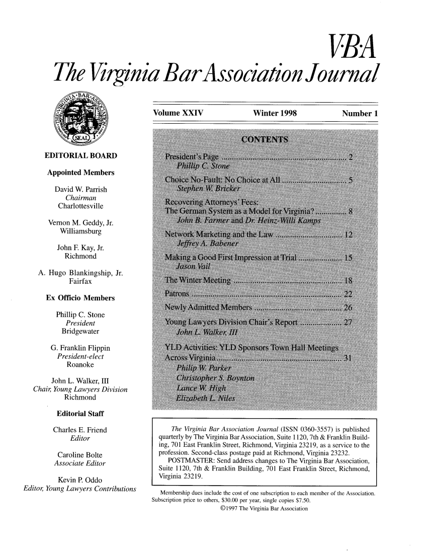 handle is hein.barjournals/vbanj0024 and id is 1 raw text is: 




                                                                      VBA

The Viginia BarAssociation Journal


Volume XXIV              Winter 1998            Number 1


EDITORIAL BOARD


      Appointed Members

        David W. Parrish
           Chairman
         Charlottesville
      Vernon M. Geddy, Jr.
         Williamsburg
         John F. Kay, Jr.
           RichmondJ
    A. Hugo Blankingship, Jr.
            Fairfax                 T
      Ex Officio Members

        Phillip C. Stone
           President
           Bridgewater

       G. Franklin FlippinA                 iS            nwn
         President-elect
           RoanokeP                       i      a
       John L. Walker, III
   Chair, Young Lawyers Division       L
          Richmond                     E  a    L   i
        Editorial Staff
        Charles E. Friend             The Virginia Bar Association Journal (ISSN 0360-3557) is published
            Editor                quarterly by The Virginia Bar Association, Suite 1120, 7th & Franklin Build-
                                  ing, 701 East Franklin Street, Richmond, Virginia 23219, as a service to the
         Caroline Bolte           profession. Second-class postage paid at Richmond, Virginia 23232.
         Associate Editor            POSTMASTER: Send address changes to The Virginia Bar Association,
                                  Suite 1120, 7th & Franklin Building, 701 East Franklin Street, Richmond,

         Kevin P. Oddo            Virginia 23219.
Editor, Young Lawyers Contributions      Membership dues include the cost of one subscription to each member of the Association.
                                 Subscription price to others, $30.00 per year, single copies $7.50.
                                                  © 1997 The Virginia Bar Association


