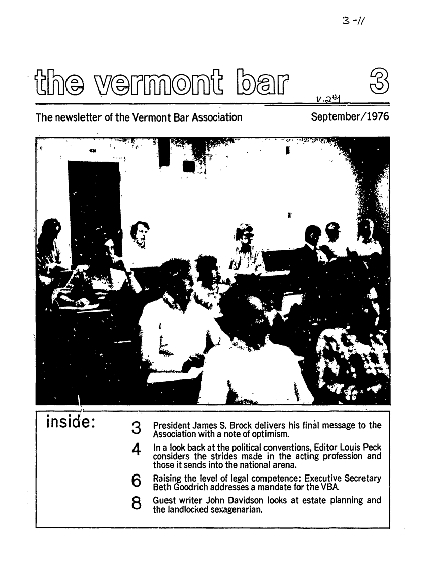 handle is hein.barjournals/vermntbj0002 and id is 1 raw text is: E® Y3©E IIE

The newsletter of the Vermont Bar Association

September/1976

inside:

3    President James S. Brock delivers his final message to the
Association with a note of optimism.
4    In a look back at the political conventions, Editor Louis Peck
considers the strides made in the acting profession and
those it sends into the national arena.
6    Raising the level of legal competence: Executive Secretary
Beth Goodrich addresses a mandate for the VBA.
8    Guest writer John Davidson looks at estate planning and
the landlocked sexagenarian.



