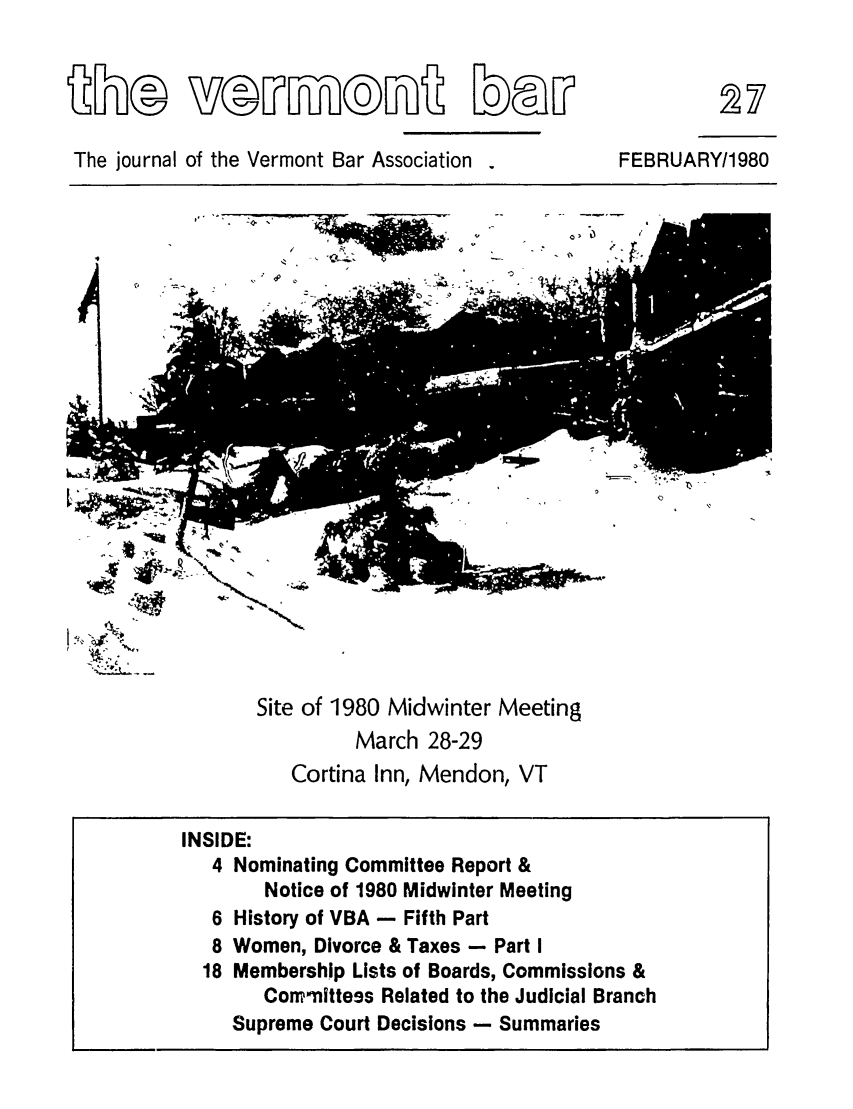 handle is hein.barjournals/vermntbj0006 and id is 1 raw text is: The journal of the Vermont Bar Association

FEBRUARY/1980

V A~

Site of 1980 Midwinter Meeting
March 28-29
Cortina Inn, Mendon, VT

INSIDE:
4 Nominating Committee Report &
Notice of 1980 Midwinter Meeting
6 History of VBA - Fifth Part
8 Women, Divorce & Taxes - Part I
18 Membership Lists of Boards, Commissions &
Commnittess Related to the Judicial Branch
Supreme Court Decisions - Summaries


