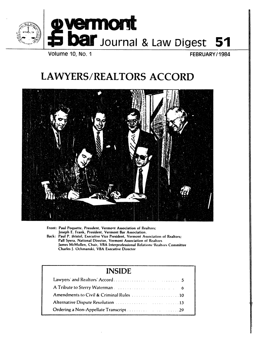 handle is hein.barjournals/vermntbj0010 and id is 1 raw text is: j:   n o n t
bw Journal & Law Digest 51

Volume 10, NO. 1

FEBRUARY/1984

LAWYERS/REALTORS ACCORD

Front: Paul Poquette, President, Vermont Association of Realtors;
Joseph E. Frank, President, Vermont Bar Association.
Back: Paul P. Biristol, Executive Vice President, Vermont Association of Realtors;
Pall Spera, National Director, Vermont Association of Realtors
James McMullen, Chair, VBA Interprofessional Relations 'Realtors Committee
Charles J. Ochmanski, VBA Executive Director
INSIDE
Lawyers' and  Realtors' Accord  .............. .... ........  5
A Tribute to Sterry Waterman .........................        6
Amendments to Civil & Criminal Rules ..................   .10
Alternative Dispute Resolution ...............        .     .13
Ordering a Non-Appellate Transcript ............29



