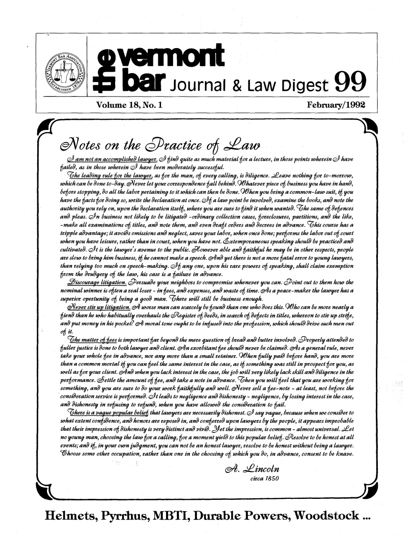 handle is hein.barjournals/vermntbj0018 and id is 1 raw text is: 00                  -n
SJournal & Law Digest 99
Volume 18, No. 1                                                        February/1992
Potes on the c~jvactice o  ,Za
G_ am not an accomplished lawy~er. P) 6in9 quite as much material 6or a lecture, in those points wherein o) have
6aile9, as in those wherein (2) have been motderately succesul.
7he lead~ing rule 6cr the lawyer, as got the man, 06 every calling, is d~iligence. ,Leave nothing 6or to-morrow,
which can be 9one to-day. L'a ever let your correspondence gall behin9. QWhatever piece 06 business you have in hand9,
begore stopping, 9o all the labor pertaininy to it which can then be done. 9)ken you bring a common-law suit, i you
have the 6acts tot doing so, write the declaration at once. (2)6 a law point be involved, examine the books, and note the
authority you rely on, upon the declaration itselt, where you are sure to gin it when wanted. he same ot degences
an- pleas. GfSn business not likely to be litigated -ordinary collection cases, toreclosures, partitions, and the like,
-make all examinations 06 titles, and note them, and even 9raet orders an9 decrees in advance. 7his course has a
tripple advantage; it avoids omissions and neglect, saves your labor, when once done; pergorms the labor out o6 court
when you have leisure, rather than in court, when you have not. 6xtempovaneous speakiny should be practieed and
cultivated. L is the lawyer's avenue to the public. 6peowever able and taith ul he may be in other respects, people
are slow to bring him business, it he cannot make a speech. 'n9 yet there is not a more 6atal error to young lawyers,
than relying too much on speech-making. czG' any one, upon his rare powers o speaking, shall claim exemption
6rom the d~rudgyery 06 the law, his case is a 6ailure in ad~vance.
-9iscourage litiyation. O7.ersuade your neighbors to compromise whenever you can. cgoint out to them how the
nominal winner is oten a real loser - in eees, an expenses, and waste 06 time. &94s a peace-maker the lawyer has a
superior opertunity 06 beiny a good man. 7here will still be business enough.
e3ever stir up litiyation. (o  worse man can scarcely be 6oun9 than one who 9oes this. QMho can be more nearly a
6iend than he who habitually overhauls the e yegister 06 deeds, in search 06 detects in titles, whereon to stir up 8trige,
an put money in his pocket? &f moral tone ought to be ineuse9 into the proession, which shoul trive such men out
0oit.
7 he matter 06 tees is important gar beyon9 the mere question 06 brea an butter involved.  Properly attende9 to
guller justice is done to both lawyer an client. (On exorbitant 6ee shoulS never be claimed. &4s a yeneral rule, never
take your whole tee in advance, nor any move titan a small retainer. 9Ohen eully pai be6ore hand, you are more
than a common mortal 4 you can 6eel the same interest in the case, a' i  somethiny was still in prospect 6or you, as
well as 6or your client. on when you lack interest in the case, the job will very likely lack skill an 9iliyence in the
pergormance. cYettle the amount o6 6ee, an9 take a note in advance. 7;hen you will eeel that you are working tot
somethiny, an9 you are sure to 9o your work eaith ully an well.  lever sell a 6ee-note - at least, not begore the
consi9eration service is perjorme9. LA leads to negligence an dishonesty - negligence, by losing interest in the case,
and dishonesty in regusing to reeun, when you have allowe9 the consideration to 6ail.
7here is a Lague popular beliee that lawyers are necessarily 9ishonest. Q_ -say vayue, because when we considger to
what extent congidence, an honors are reposed in, and coneerre upon lawyers by the people, it appears improbable
that their impression 06 dishonesty is very distinct and vivid. clet the impression, is common - almost universal. ,,Let
no young man, choosing the law 6or a calling, 6o a moment yield to this popular belie6. dqesolve to be honest at all
events; and i6, in your own judyment, you can not be an honest lawyer, resolve to be honest without being a lawyer.
'Ohoose some other occupation, rather than one in the choosing o6 which you do, in advance, consent to be knave.
& .  incoln
circa 1850
Helmets, Pyrrhus, MBTI, Durable Powers, Woodstock...


