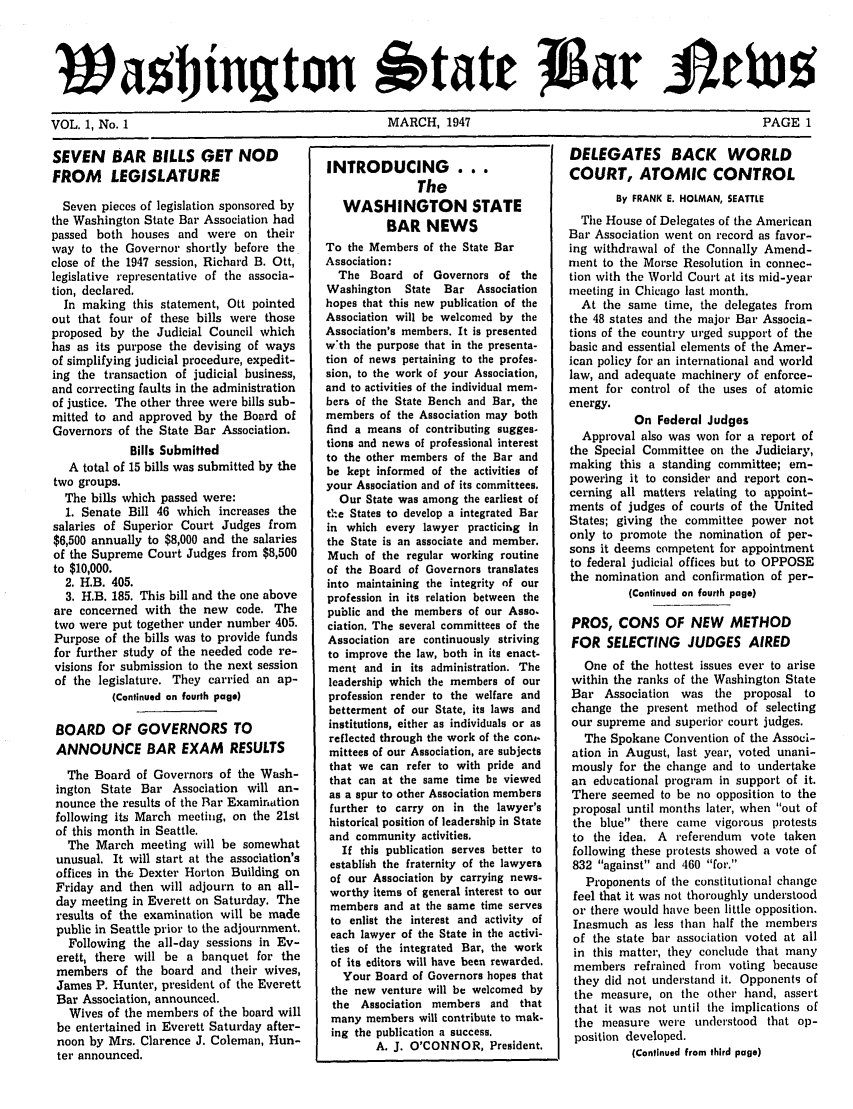 handle is hein.barjournals/wasbn0001 and id is 1 raw text is: VL      a 1 Ninoton 1'tate                          JGE 1
VOL. 1, No. 1                       MARCH, 1947                              PAGE 1

SEVEN BAR BILLS GET NOD
FROM LEGISLATURE
Seven pieces of legislation sponsored by
the Washington State Bar Association had
passed both houses and were on their
way to the Governor shortly before the
close of the 1947 session, Richard B. Ott,
legislative representative of the associa-
tion, declared.
In making this statement, Ott pointed
out that four of these bills were those
proposed by the Judicial Council which
has as its purpose the devising of ways
of simplifying judicial procedure, expedit-
ing the transaction of judicial business,
and correcting faults in the administration
of justice. The other three were bills sub-
mitted to and approved by the Board of
Governors of the State Bar Association.
Bills Submitted
A total of 15 bills was submitted by the
two groups.
The bills which passed were:
1. Senate Bill 46 which increases the
salaries of Superior Court Judges from
$6,500 annually to $8,000 and the salaries
of the Supreme Court Judges from $8,500
to $10,000.
2. H.B. 405.
3. H.B. 185. This bill and the one above
are concerned with the new code. The
two were put together under number 405.
Purpose of the bills was to provide funds
for further study of the needed code re-
visions for submission to the next session
of the legislature. They carried an ap-
(Continued an fourth page)
BOARD OF GOVERNORS TO
ANNOUNCE BAR EXAM RESULTS
The Board of Governors of the Wash-
ington State Bar Association will an-
nounce the results of the Bar Examination
following its March meeting, on the 21st
of this month in Seattle.
The March meeting will be somewhat
unusual. It will start at the association's
offices in the Dexter Horton Building on
Friday and then will adjourn to an all-
day meeting in Everett on Saturday. The
results of the examination will be made
public in Seattle prior to the adjournment.
Following the all-day sessions in Ev-
erett, there will be a banquet for the
members of the board and their wives,
James P. Hunter, president of the Everett
Bar Association, announced.
Wives of the members of the board will
be entertained in Everett Saturday after-
noon by Mrs. Clarence J. Coleman, Hun-
ter announced.

INTRODUCING ...
The
WASHINGTON STATE
BAR NEWS
To the Members of the State Bar
Association:
The Board of Governors of the
Washington   State  Bar Association
hopes that this new publication of the
Association will be welcomed by the
Association's members. It is presented
wth the purpose that in the presenta-
tion of news pertaining to the profes.
sion, to the work of your Association,
and to activities of the individual mem-
bers of the State Bench and Bar, the
members of the Association may both
find a means of contributing sugges-
tions and news of professional interest
to the other members of the Bar and
be kept informed of the activities of
your Association and of its committees.
Our State was among the earliest of
t:e States to develop a integrated Bar
in which every lawyer practicing in
the State is an associate and member.
Much of the regular working routine
of the Board of Governors translates
into maintaining the integrity of our
profession in its relation between the
public and the members of our Asso.
ciation. The several committees of the
Association are continuously striving
to improve the law, both in its enact-
ment and in its administration. The
leadership which the members of our
profession render to the welfare and
betterment of our State, its laws and
institutions, either as individuals or as
reflected through the work of the conA.
mittees of our Association, are subjects
that we can refer to with pride and
that can at the same time be viewed
as a spur to other Association members
further to carry on in the lawyer's
historical position of leadership in State
and community activities.
If this publication serves better to
establiht the fraternity of the lawyers
of our Association by carrying news-
worthy items of general interest to our
members and at the same time serves
to enlist the interest and activity of
each lawyer of the State in the activi-
ties of the integrated Bar, the work
of its editors will have been rewarded.
Your Board of Governors hopes that
the new venture will be welcomed by
the Association members and that
many members will contribute to mak-
ing the publication a success.
A. J. O'CONNOR, President.

DELEGATES BACK WORLD
COURT, ATOMIC CONTROL
By FRANK E. HOLMAN, SEATTLE
The House of Delegates of the American
Bar Association went on record as favor-
ing withdrawal of the Connally Amend-
ment to the Morse Resolution in connec-
tion with the World Court at its mid-year
meeting in Chicago last month.
At the same time, the delegates from
the 48 states and the major Bar Associa-
tions of the country urged support of the
basic and essential elements of the Amer-
ican policy for an international and world
law, and adequate machinery of enforce-
ment for control of the uses of atomic
energy.
On Federal Judges
Approval also was won for a report of
the Special Committee on the Judiciary,
making this a standing committee; em-
powering it to consider and report con-
cerning all matters relating to appoint-
ments of judges of courts of the United
States; giving the committee power not
only to promote the nomination of per-
sons it deems competent for appointment
to federal judicial offices but to OPPOSE
the nomination and confirmation of per-
(Continued on fourth page)
PROS, CONS OF NEW METHOD
FOR SELECTING JUDGES AIRED
One of the hottest issues ever to arise
within the ranks of the Washington State
Bar Association was the proposal to
change the present method of selecting
our supreme and superior court judges.
The Spokane Convention of the Associ-
ation in August, last year, voted unani-
mously for the change and to undertake
an educational program in support of it.
There seemed to be no opposition to the
proposal until months later, when out of
the blue there came vigorous protests
to the idea. A referendum vote taken
following these protests showed a vote of
832 against and 460 for.
Proponents of the constitutional change
feel that it was not thoroughly understood
or there would have been little opposition.
Inasmuch as less than half the members
of the state bar association voted at all
in this matter, they conclude that many
members refrained from voting because
they did not understand it. Opponents of
the measure, on the other hand, assert
that it was not until the implications of
the measure were understood that op-
position developed.
(Continued from third page)


