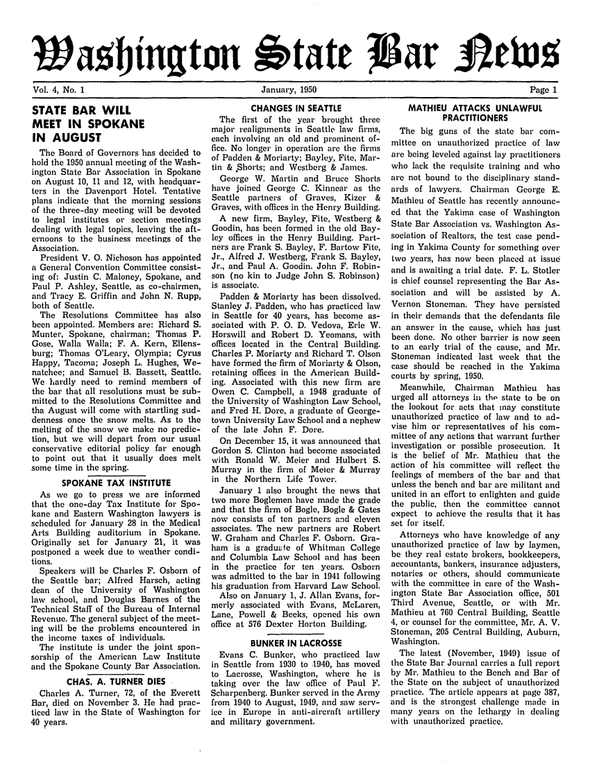handle is hein.barjournals/wasbn0004 and id is 1 raw text is: wa bington btate Jtav Jetvu5
Vol. 4, No. 1     January, 1950        Page 1

STATE BAR WILL
MEET IN SPOKANE
IN AUGUST
The Board of Governors has decided to
hold the 1950 annual meeting of the Wash-
ington State Bar Association in Spokane
on August 10, 11 and 12, with headquar-
ters in the Davenport Hotel. Tentative
plans indicate that the morning sessions
of the three-day meeting will be devoted
to legal institutes or section meetings
dealing with legal topics, leaving the aft-
ernoons to the business meetings of the
Association.
President V. 0. Nichoson has appointed
a General Convention Committee consist-
ing of: Justin C. Maloney, Spokane, and
Paul P. Ashley, Seattle, as co-chairmen,
and Tracy E. Griffin and John N. Rupp,
both of Seattle.
The Resolutions Committee has also
been appointed. Members are: Richard S.
Munter, Spokane, chairman; Thomas P.
Gose, Walla Walla; F. A. Kern, Ellens-
burg; Thomas O'Leary, Olympia; Cyrus
Happy, Tacoma; Joseph L. Hughes, We-
natchee; and Samuel B. Bassett, Seattle.
We hardly need to remind members of
the bar that all resolutions must be sub-
mitted to the Resolutions Committee and
tha August will come with startling sud-
denness once the snow melts. As to the
melting of the snow we make no predic-
tion, but we will depart from our usual
conservative editorial policy far enough
to point out that it usually does melt
some time in the spring.
SPOKANE TAX INSTITUTE
As we go to press we are informed
that the one-day Tax Institute for Spo-
kane and Eastern Washington lawyers is
scheduled for January 28 in the Medical
Arts Building auditorium in Spokane.
Originally set for January 21, it was
postponed a week due to weather condi-
tions.
Speakers will be Charles F. Osborn of
the Seattle bar; Alfred Harsch, acting
dean of the University of Washington
law school, and Douglas Barnes of the
Technical Staff of the Bureau of Internal
Revenue. The general subject of the meet-
ing will be the problems encountered in
the income taxes of individuals.
The institute is under the joint spon-
sorship of the American Law Institute
and the Spokane County Bar Association.
CHAS. A. TURNER DIES 
Charles A. Turner, 72, of the Everett
Bar, died on November 3. He had prac-
ticed law in the State of Washington for
40  ¢ears.

CHANGES IN SEATTLE
The first of the year brought three
major realignments in Seattle law firms,
each involving an old and prominent of-
rice. No longer in operation are the firms
of Padden & Moriarty; Bayley, Fite, Mar-
tin & *Shorts; and Westberg & James.
George W. Martin and Bruce Shorts
have joined George C. Kinnear as the
Seattle partners of Graves, Kizer &
Graves, with offices in the Henry Building.
A new firm, Bayley, Fite, Westberg &
Goodin, has been formed in the old Bay-
ley offices in the Henry Building. Part-
ners are Frank S. Bayley, F. Bartow Fite,
Jr., Alfred J. Westberg, Frank S. Bayley,
Jr., and Paul A. Goodin. John F. Robin-
son (no kin to Judge John S. Robinson)
is associate.
Padden & Moriarty has been dissolved.
Stanley J. Padden, who has practiced law
in Seattle for 40 years, has become as-
sociated with P. 0. D. Vedova, Erle W.
Horswill and Robert D. Yeomans, with
offices located in the Central Building.
Charles P. Moriarty and Richard T. Olson
have formed the firm of Moriarty & Olson,
retaining offices in the American Build-
ing. Associated with this new firm are
Owen C. Campbell, a 1948 graduate of
the University of Washington Law School,
and Fred H. Dore, a graduate of George-
town University Law School and a nephew
of the late John F. Dore.
On December 15, it was announced that
Gordon S. Clinton had become associated
with Ronald W. Meier and Hulbert S.
Murray in the firm of Meier & Murray
in the Northern Life Tower.
January 1 also brought the news that
two more Boglemen have made the grade
and that the firm of Bogle, Bogle & Gates
now consists of ten partners and eleven
associates. The new partners are Robert
W. Graham and Charles F. Osborn. Gra-
ham is a graduate of Whitman College
and Columbia Law School and has been
in the practice for ten years. Osborn
was admitted to the bar in 1941 following
his graduation from Harvard Law School.
Also on January 1, J. Allan Evans, for-
merly associated with Evans, McLaren,
Lane, Powell & Beeks, opened his own
office at 576 Dexter Horton Building.
BUNKER IN LACROSSE
Evans C. Bunker, who practiced law
in Seattle from 1930 to ,1940, has moved
to Lacrosse, Washington, where he is
taking over the law office of Paul F.
Scharpenberg. Bunker served in the Army
from 1940 to August, 1949, and saw serv-
ice in Europe in anti-aircraft artillery
and military government.

MATHIEU ATTACKS UNLAWFUL
PRACTITIONERS
The big guns of the state bar com-
mittee on unauthorized practice of law
are being leveled against lay practitioners
who lack the requisite training and who
are not bound to the disciplinary stand-
ards of lawyers. Chairman George E.
Mathieu of Seattle has recently announc-
ed that the Yakima case of Washington
State Bar Association vs. Washington As-
sociation of Realtors, the test case pend-
ing in Yakima County for something over
two years, has now been placed at issue
and is awaiting a trial date. F. L. Stotler
is chief counsel representing the Bar As-
sociation and will be assisted by A.
Vernon Stoneman. They have persisted
in their demands that the defendants file
an answer in the cause, which has just
been done. No other barrier is now seen
to an early trial of the cause, and Mr.
Stoneman indicated last week that the
case should be reached in the Yakima
courts by spring, 1950.
Meanwhile, Chairman   Mathieu  has
urged all attorneys in the state to be on
the lookout for acts that may constitute
unauthorized practice of law and to ad-
vise him or representatives of his com-
mittee of any actions that warrant further
investigation or possible prosecution. It
is the belief of Mr. Mathieu that the
action of his committee will reflect the
feelings of members of the bar and that
unless the bench and bar are militant and
united in an effort to enlighten and guide
the public, then the committee cannot
expect to achieve the results that it has
set for itself.
Attorneys who have knowledge of any
unauthorized practice of law by laymen,
be they real estate brokers, bookkeepers,
accountants, bankers, insurance adjusters,
notaries or others, should communicate
with the committee in care of the Wash-
ington State Bar Association office, 501
Third Avenue, Seattle, or with   Mr.
Mathieu at 760 Central Building, Seattle
4, or counsel for the committee, Mr. A. V.
Stoneman, 205 Central Building, Auburn,
Washington.
The latest (November, 1949) issue of
the State Bar Journal carries a full report
by Mr. Mathieu to the Bench and Bar of
the State on the subject of unauthorized
practice. The article appears at page 387,
and is the strongest challenge made in
many years on the lethargy in dealing
with unauthorized practice,


