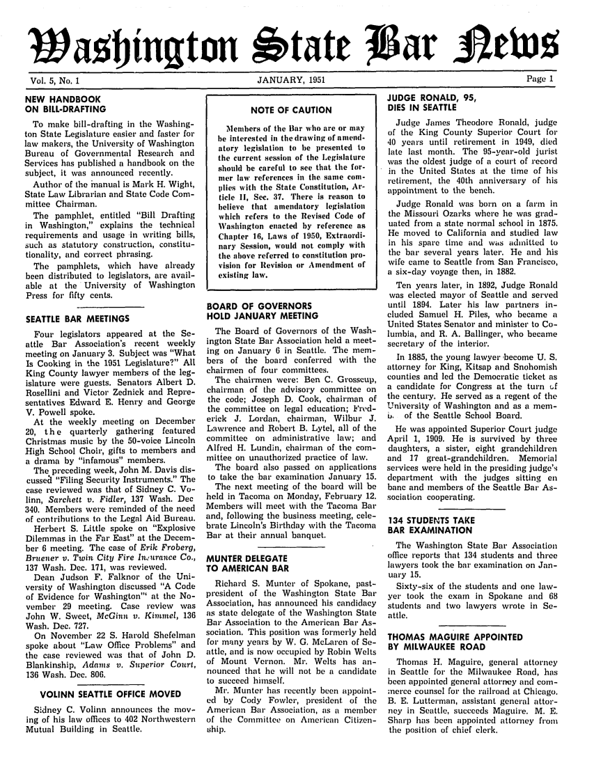 handle is hein.barjournals/wasbn0005 and id is 1 raw text is: l 5ag ingt.n 1'tatN 1951                   age 1
Vol. 5, No. 1       JANUARY, 1951           Page 1

NEW HANDBOOK
ON BILL-DRAFTING
To make bill-drafting in the Washing-
ton State Legislature easier and faster for
law makers, the University of Washington
Bureau of Governmental Research and
Services has published a handbook on the
subject, it was announced recently.
Author of the inanual is Mark H. Wight,
State Law Librarian and State Code Com-
mittee Chairman.
The pamphlet, entitled Bill Drafting
in Washington, explains the technical
requirements and usage in writing bills,
such as statutory construction, constitu-
tionality, and correct phrasing.
The pamphlets, which have already
been distributed to legislators, are avail-
able at the University of Washington
Press for fifty cents.
SEATTLE BAR MEETINGS
Four legislators appeared at the Se-
attle Bar Association's recent weekly
meeting on January 3. Subject was What
Is Cooking in the 1951 Legislature? All
King County lawyer members of the leg-
islature were guests. Senators Albert D.
Rosellini and Victor Zednick and Repre-
sentatives Edward E. Henry and George
V. Powell spoke.
At the weekly meeting on December
20, the quarterly gathering featured
Christmas music by the 50-voice Lincoln
High School Choir, gifts to members and
a drama by infamous members.
The preceding week, John M. Davis dis-
cussea Filing Security Instruments. The
case reviewed was that of Sidney C. Vo-
linn, Sarchett v. Fidler, 137 Wash. Dec
340. Members were reminded of the need
of contributions to the Legal Aid Bureau.
Herbert S. Little spoke on Explosive
Dilemmas in the Far East at the Decem-
ber 6 meeting. The case of Erik Froberg,
Bruener v. Twin City Fire Iniurance Co.,
137 Wash. Dec. 171, was reviewed.
Dean Judson F. Falknor of the Uni-
versity of Washington discussed A Code
of Evidence for Washington' at the No-
vember 29 meeting. Case review was
John W. Sweet, McGinn v. Kimmel, 136
Wash. Dec. 727.
On November 22 S. Harold Shefelman
spoke about Law Office Problems and
the case reviewed was that of John D.
Blankinship, Adams v. Superior Court,
136 Wash. Dec. 806.
VOLINN SEATTLE OFFICE MOVED
Sidney C. Volinn announces the mov-
ing of his law offices to 402 Northwestern
Mutual Building in Seattle.

NOTE OF CAUTION
Members of the Bar who are or may
be interested in the drawing of amend-
atory legislation to be presented to
the current session of the Legislature
should be careful to see that the for-
mer law references in the. same coni-
llies with the State Constitution, Ar-
ticle II, Sec. 37. There is reason to
believe that amendatory legislation
which refers to the Revised Code of
Washington enacted by reference as
Chapter 16, Laws of 1950, Extraordi-
nary Session, would not comply with
the above referred to constitution pro-
vision for Revision or Amendment of
existing law.
BOARD OF GOVERNORS
HOLD JANUARY MEETING
The Board of Governors of the Wash-
ington State Bat Association held a meet-
ing on January 6 in Seattle. The mem-
bers of the board conferred with the
chairmen of four committees.
The chairmen were: Ben C. Grosscup,
chairman of the advisory committee on
the code; Joseph D. Cook, chairman of
the committee on legal education; Fred-
erick J. Lordan, chairman, Wilbur J.
Lawrence and Robert B. Lytel, all of the
committee on administrative law; and
Alfred H. Lundin, chairman of the com-
mittee on unauthorized practice of law.
The board also passed on applications
to take the bar examination January 15.
The next meeting of the board will be
held in Tacoma on Monday, February 12.
Members will meet with the Tacoma Bar
and, following the business meeting, cele-
brate Lincoln's Birthday with the Tacoma
Bat' at their annual banquet.
MUNTER DELEGATE
TO AMERICAN BAR
Richard S. Munter of Spokane, past-
president of the Washington State Bar
Association, has announced his candidacy
as state delegate of the Washington State
Bar Association to the American Bar As-
sociation. This position was formerly held
fot' many years by W. G. McLaren of Se-
attle, and is now occupied by Robin Welts
of Mount Vernon. Mr. Welts has an-
nounced that he will not be a candidate
to succeed himself.
Mr. Munter has recently been appoint-
ed by Cody Fowler, president of the
American Bar Association, as a member
of the Committee on American Citizen-
ship.

JUDGE RONALD, 95,
DIES IN SEATTLE
Judge James Theodore Ronald, judge
of the King County Superior Court for
40 years until retirement in 1949, died
late last month. The 95-year-old jurist
was the oldest judge of a court of record
in the United States at the time of his
retirement, the 40th anniversary of his
appointment to the bench.
Judge Ronald was born on a farm in
the Missouri Ozarks where he was grad-
uated from a state normal school in 1875.
He moved to California and studied law
in his spare time and was admitted to
the bar several years later. He and his
wife came to Seattle from San Francisco,
a six-day voyage then, in 1882.
Ten years later, in 1892, Judge Ronald
was elected mayor of Seattle and served
until 1894. Later his law partners in-
cluded Samuel H. Piles, who became a
United States Senator and minister to Co-
lumbia, and R. A. Ballinger, who became
secretary of the interior.
In 1885, the young lawyer 'become U. S.
attorney for King, Kitsap and Snohomish
counties and led the Democratic ticket as
a candidate for Congress at the turn tf
the century. He served as a regent of the
University of Washington and as a mem-
6. of the Seattle School Board.
He was appointed Superior Court judge
April 1, 1909. He is survived by three
daughters, a sister, eight grandchildren
and 17 great-grandchildren. Memorial
services were held in the presiding judge's
department with the judges sitting en
bane and members of the Seattle Bar As-
sociation cooperating.
134 STUDENTS TAKE
BAR EXAMINATION
The Washington State Bar Association
office reports that 134 students and three
lawyers took the bar examination on Jan-
uary 15.
Sixty-six of the students and one law-
yer took the exam in Spokane and 68
students and two lawyers wrote in Se-
attle.
THOMAS MAGUIRE APPOINTED
BY MILWAUKEE ROAD
Thomas H. Maguire, general attorney
in Seattle for the Milwaukee Road, has
been appointed general attorney and com-
merce counsel for the railroad at Chicago.
B. E. Lutterman, assistant general attor-
ney in Seattle, succeeds Maguire. M. E.
Sharp has been appointed attorney from
the position of chief clerk.


