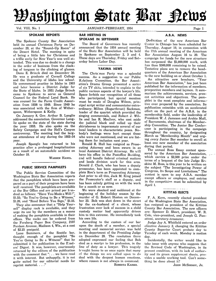 handle is hein.barjournals/wasbn0008 and id is 1 raw text is: Vol. VIII, No. 1                              JANUARY-FEBRUARY, 1954                                               Page 1

SPOKANE REPORTS
The Spokane County Bar Association
held its annual Christmas Party on De-
cember 29, at the Round-Up Room of
the Desert Hotel. The meeting in spite
of being a little late for Christmas and
a triflle early for New Year's was well at-
tended. This was due no doubt to a change
in the order of business from the clack-
ing of tongues to the clinking of glasses.
Dana E. Brinck died on December 30.
He was a graduate of Cornell College
and the University of Idaho law school.
.He commenced practice in Idaho in 1909
and later became a District Judge for
the State of Idaho. In 1931 Judge Brinck
came to Spokane to serve as General
Counsel for the Federal Land Bank. He
was counsel for the Farm Credit Associ-
ation from 1938 to 1949. Since 1949 he
was associated with the firm of Wither-
spoon, Witherspoon & Kelly.
On January 8, Gov. Arthur B. Langlie
addressed the association. Governor Lang-
lie spoke on the state of the state during
the year 1953. He also spoke on the
Safety Campaign and the Hell's Canyon
controversy. The meeting had the larg-
est attendance of any during the 1953-54
year.
Joseph Spangle has returned to his
practice after a prolonged hospitalization
as a result of an automobile accident on
October 10.
WARDEN HANEL.
PUBLIC SERVICE PAMPHLETS
The Public Service Committee of the
Washington State Bar Association reports
that the pamphlets which have been pre-
pared as a part of their program have been
well received. The pamphlets are available
at the Bar Office and are priced per him-
dred as follows: Have You Made a Will?,
$1.55; So You're Going to Be a Witness,
$1.20, and Read Before You Sign, $1.55.
They also announce that a Help Your-
self display rack is available, and they
urge its use by the members as a means
of making the pamphlets available in their
offices. The racks can be ordered from
the Forsberg Paper Box Company, 2107
Fordam Avenue, Madison 4, Wis., at a cost
of $2.25 postpaid.
Lane Summers, of the Seattle bar,
thought enough of the pamphlet So
You're Going to Be a Witness! that he
submitted it for publication in the F-ad-
ers' Digest. It was, however, courteously
returned by the editors of the publication
with the comment that . . . we have read
it with interest. But unhappily, it is not
qluite suited for our editorial needs for
reprint material. . ..'f

BAR MEETING IN
SPOKANE IN SEPTEMBER
The Board of Governors has recently
announced that the 1954 annual meeting
of the State Bar Association will be held
in Spokane on September 2, 3 and 4.
These days are Thursday, Friday and Sat-
urday before Labor Day.
YAKIMA NEWS
The Chris'mas Party was a splendid
success. As a suggestion to out Public
Relations Committee, the Bar Associ-
ation's Drama Group presented a serie'
of six TV skits, intended to explain to the
public various aspects of the lawyer's life.
Space forbids our recognition of all those
who participated, but special mention
must be made of Douglas Wilson, prin-
cipal script writer and commentator extra-
ordinary; Milton (Sugarthroat) Sackman,
leader of the quartet which provided the
singing commercials, and Robert J. Wil-
lis and Ian R. MacIver, who cast aside
the judicial black and rolled up their
shirtsleeves to impersonate several of out
local leaders in characteristic poses. No-
body's feelings were hurt except those
who were not mentioned, and we are list-
ing them for inclusion next year.
Ronald R. Hull has resigned as Prose-
cuting Attorney and been sworn in as
local Assistant District Attorney. He will
have his office in the Postoffice Building,
end will handle federal criminal matters
and lands division work for this area.
Donald J. Clark, who has been a deputy
prosecutor, has been appointed to com-
plete Ron's term as Prosecuting Attorney.
Just prior to all this, Jack M. King joined
the Prosecutor's staff as a deputy, and
has been calmly getting on with the work
for a month or so now.
We were shocked and saddened at the
beginning of the holiday season by the
murder of G. Robert Huston on Decem-
ber 23. Bob was shot down in the street
by the ex-husband of a client, whose
frustration over lack of success in a child
custody matter had apparently driven
him to this extreme. He immediately took
his own life.
According to the custom of our bar
upon the death of a member, a special
meeting and memorial service was held
in the department of the Presiding Judge
on December 28. The resolution there
adopted expressed ou feeling that Bob
(lied as a martyr to his profession, in the
line of duty as a lawyer. This tragedy
b-'ought home to us once again that many
of the things we are called upon to do
deal with the deepest human emotions,
where reason is not always in command.
ROBERTA KAISER.

A.B.A. NEWS
Dedication of the new American Bar
Center in Chicago has been scheduled for
Thursday, August 19, in connection with
the 77th annual meeting of the American
Bar Association August 16 to 20. The
campaign for funds for the new structure
has surpassed the $1,000,000 mark, with
less than $500,000 remaining to be raised.
Tentative plans are to remove the head-
quarters of the American Bar Association
to the new building on or about October 1.
An attractive new  brochure, Your
American tar Association, has just been
published for the information of members.
prospective members and laymen. It sum-
marizes the achievements, services, pres-
ent activities and objectives. The pam-
phlet is tie most complete and informa-,
tive ever prepared by the association. Its
publication coincides with an accelerated
effort on the part of the A.B.A. in the
membership field, under the leadership of
President W. J. Jameson and Archie Mull,
of Sacramento, chairman of the Member-
ship Committee. The Junior Bar Confer-
once is participating in the campaign
throughout the country, by designating
March as Membership Month and urg-
ing every Junior Bar member to enroll at
least one new member of the association
during that period.
The annual Ross Essay contest spon-
sored by the American Bar Association,
which carries a $2,500 prize under the
terms of a bequest of the late Judge Er-
skine M. Ross, is this year to be written on
the subject The Investigating Power of
Congress, Its Scope and Limitations. The
contest is open to any A.B.A. member
except officers or employes, and entries
in the competition must be submitted by
April 1.
KITTITAS ELECTS
F. A. Kern, recently elected president
of the Washington State Bar Association,
has resigned as president of the Kittitas
County Bar Association. The new officers
are: Spencer D. Short, president; W. R.
Cole, vice-president, and Joseph G. Pan-
attoni, secretary-treasurer.
Judge Jay A. Whitfield entered an order
effective January 2, changing the Kittitas
County Superior Court probate day to
Tuesday of each week. Monday is motion
day.
Incidentally, the writer would like to
take issue with anyone who suggests that
the Revised Code of Washington, in its
present condition, with its lack of author-
ity and its green supplement sheets, pro-
vicles a usable working tool. Can't some-
thing be clone about it?
JOaN McSliERRY, JR.


