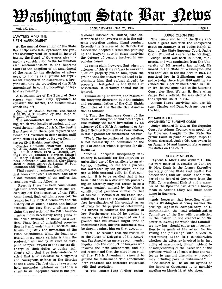 handle is hein.barjournals/wasbn0009 and id is 1 raw text is: Wa objngton btate JLai AECtu
Vol. IX, No. 1     JANUARY-FEBRUARY, 1955     Page 1

LAWYERS AND THE
FIFTH AMENDMENT
At the Annual Convention of the State
Bar at Spokane last September, the gen-
eral assembly went on record in favor of
having the E oard of Governors give im-
mediate consideration to the formulation
and recommendation to the Supreme
Court of the adoption of an amendment
of the rules for the discipline of attor-
neys, by adding as a ground for repri-
mand, suspension or disbarment, a law-
yer's claiming the protection of the Fifth
Amendment in court proceedings or leg-
islative hearings.
A subcommittee of the Board of Gov-
ernors was immediately appointed to
consider the matter, the subcommittee
consisting of:
George W. Martin, Seattle, chairman;
A. H. Ward, Sedro-Woolley, and Ralph M.
Rogers, Tacoma.
The subcommittee held an open hear-
ing, which was heavily attended, and in-
vited the submission of briefs. The Seattle
Bar Association thereupon requested the
Board of Governors to defer action until
completion of a study by its own Commit-
tee on Civil Rights, consisting of:
Charles Horowitz, chairman; Edward
W. Allen, John Ambler, Paul P. Ashley,
William D. Askren, Fred W. Catlett, Irv-
ing Clark, Jr., Clinton H. Hartson, Edward
E. Henry, Gerald D. Hile, George Kin-
near, Kenneth A. MacDonald, Clay Nixon,
John N. Rupp, George R. Stuntz, W. Paul
Uhlmann and Wilbur Zundel.
That report, unanimously adopted, has
Just been completed and filed, and after
a documented study of the authorities,
concludes with the following:
Recently there has been considerable
agitation concerning and criticisms lev-
eled against the invocation of the Fifth
Amendment. Such criticisms overlook the
reason for the Fifth Amendment and the
history out of which It arose, and further
overlook the fact that a witness may
claim the protection of the Fifth Amend-
ment without necessarily being guilty of
the crime involved or under Investiga-
tion. Thus, fear of unjustified prosecu-
tion is itself, under the authorities, suf-
ficient to justify the invocation of the
Fifth Amendment. What the legal pro-
fession must make certain is that the
profession will not by its rules of disci-
pline hamper lawyers In the fearless dis-
charge of their duties to advise their
clients with that free independence of
spir!t that is so essential to a vigorous
and courageous defense of the liberties
of the citizen. The fact that a lawyer may
hold unpopular opinions or defend a
client in an unpopular cause is not pro-

fessional misconduct. Indeed, the ob-
servance of the lawyer's oath is the citi-
zen's protection against illegal conduct.
Recently the trustees of the Seattle Bar
Association adopted a resolution pointing
up the lawyer's duty in cases involving
the defense of persons involved in un-
popular causes.
It seems plain, however, that when an
attorney of this State refuses to answer a
question properly put to him, upon the
ground that the answer would tend to in-
criminate him, that refusal should be
properly in~estigated by the State Bar
Association. It certainly should not be
ignored.
Summarizing, therefore, the results of
the foregoing discussion, It is the opinion
and recommendation of the Civil Rights
Committee of the Seattle Bar Associa-
tion as follows:
1. That the Supreme Court of the
State of Washington should not adopt a
rule making the mere invocation by an
attorney of the Fifth Amendment or Ar-
ticle I, Section 9 of the State Constitution,
in itself ground for disbarment because
First: The invocation of the privilege
is not necessarily an admission of the
guilt of conduct which is ground for dis-
barment;
Second: Adequate disciplinary ma-
chinery Is available for the improper or
unjustified use of the privilege by an at-
torney, including its use for a purpose
not warranted by the privilege, and its
use to hide personal guilt. In that con-
nection, it is to be recalled that it has
been held that in a disbarment proceed-
ing an attorney may not refuse to be a
witness against himself by invoking a
constitutional provision similar to that
of Article I, Section 9 of the State Con-
stitution, thereby preventing full and
free investigation of his conduct as an
attorney for the purpose of determining
his fitness to continue the practice of
law. Furthermore, should he decline to
answer questions propounded on the
ground that his answer might tend to
Incriminate him, adverse Inferences may
be drawn against him on that account.
It will be recalled that the resolution
of the House of Delegates of the Ameri-
can Par Association merely recommended
Inquiry Into the conduct of lawyers who
invoked the Fifth Amendment, and did
not recommend that the mere Invocation
of the Fifth Amendment should be
ground for disbarment. The conclusions
here reached are therefore consistent
with that resolution.
2. The Committee further reconi-

JUDGE OLSON DIES
The bench and bar of the State suf-
fered a great loss with the unexpected
death on January 15 of Judge Ralph 0.
Olson of the State Supreme Court. Judge
Olson, 52, died of a cerebral hemorrhage.
Judge Olson was born in Alden, Min-
nesota, and was graduated from the m-
versity of Minnesota law school. He
moved to the State of Washington and
was admitted to the bar here in 1924. He
practiced law in Bellingham and was
police judge there from 1926 until he as-
cended the Superior Court bench in 1930.
In 1951 he was appointed to the Supreme
Court vice Hon. Walter B. Beals when
Judge Beals retired. He was elected to
the Supreme Court in 1952.
Among those surviving him are his
sons, Charles and Dan, both members of
the bar.
RICHARD B. OTT
APPOINTED TO SUPREME COURT
Judge Richard B. Ott, of the Superior
Court for Adams County, was appointed
by Governor Langlie to the State Su-
preme Court in place of Judge Ralph 0.
Olson, deceased. Judge Ott was sworn in
on January 24 and immediately assumed
his duties on the court.
SOCIETY SECTION
Clydene L. Morris and William G. En-
nis were married in Seattle on January
29. Mrs. Ennis is the former Executive
Secretary of the State and Seattle Bar
Associations, and Mr. Ennis is the mem-
ber of the Board of Governors from the
Fifth Congressional District and a mem-
ber of the Spokane bar. After a honey-
moon in Arizona they will make their
home in Spokane.
mends, however, that hereafter, when-
ever a Washington attorney invokes the
privilege against compulsory self-
incrimination, the local Administrative
Committee of the Bar with jurisdiction
In the matter, in the exercise of the
power to investigate which that Commit-
tee now has, should cause an investiga-
tion to be made of his reason for in-
voking the privilege with a view to
determining after fair consideration
whether the attorney involved is in fact
guilty of misconduct, either incident to
or independently of the invocation of the
privilege, which is of such serious charac-
ter as to warrant disciplinary proceed-
ings including possible disbarment.
The subject will be on the agenda of
the Board of Governors at Its monthly
meeting on March 12, at Aberdeen.


