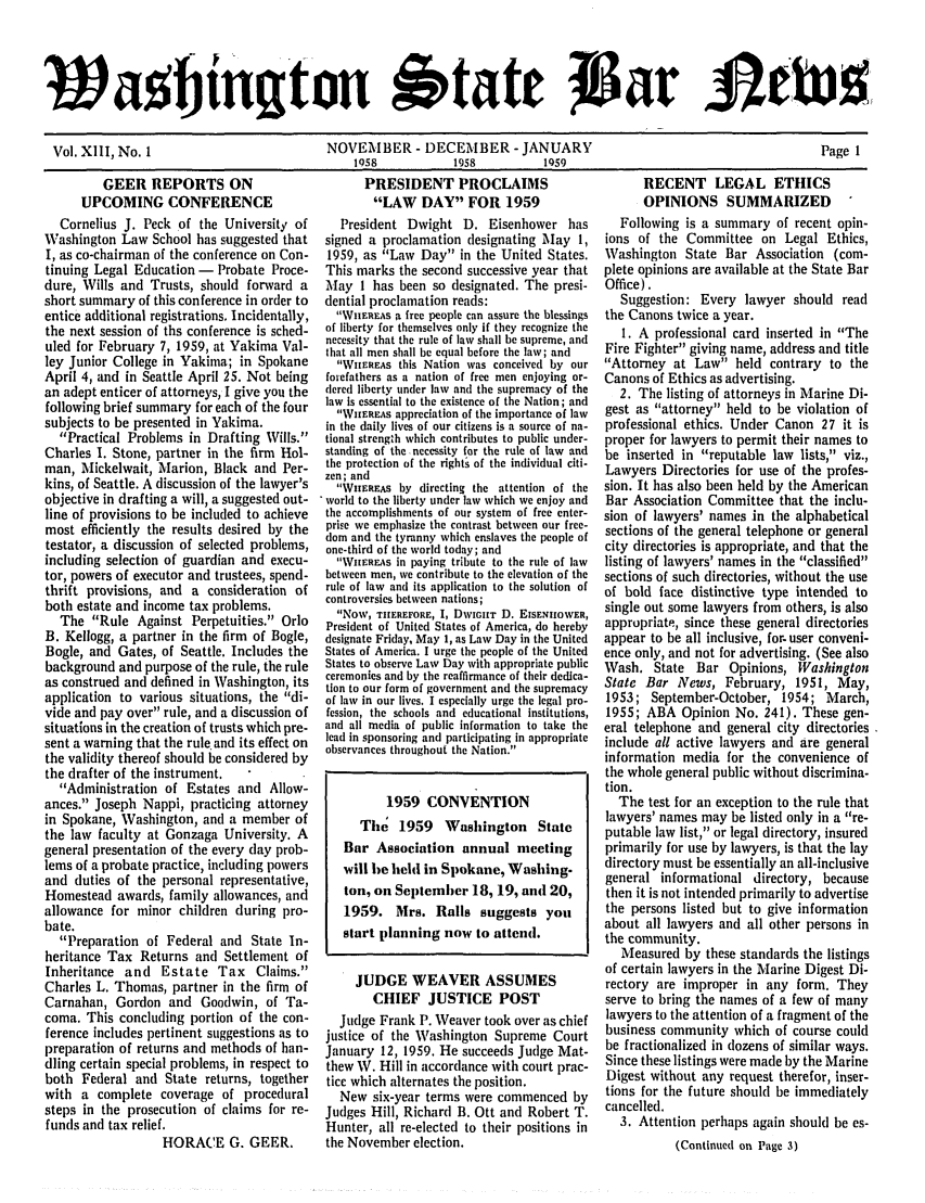 handle is hein.barjournals/wasbn0013 and id is 1 raw text is: Wa hjtn tou S'tate Jla AtUa
Vol. XIII, No. 1      NOVEMBER - DECEMBER - JANUARY          Page 1
158    1958   1959

GEER REPORTS ON
UPCOMING CONFERENCE
Cornelius J. Peck of the University of
Washington Law School has suggested that
I, as co-chairman of the conference on Con-
tinuing Legal Education - Probate Proce-
dure, Wills and Trusts, should forward a
short summary of this conference in order to
entice additional registrations. Incidentally,
the next session of ths conference is sched-
uled for February 7, 1959, at Yakima Val-
ley Junior College in Yakima; in Spokane
April 4, and in Seattle April 25. Not being
an adept enticer of attorneys, I give you the
following brief summary for each of the four
subjects to be presented in Yakima.
Practical Problems in Drafting Wills.
Charles I. Stone, partner in the firm Hol-
man, Mickelwait, Marion, Black and Per-
kins, of Seattle. A discussion of the lawyer's
objective in drafting a will, a suggested out-
line of provisions to be included to achieve
most efficiently the results desired by the
testator, a discussion of selected problems,
including selection of guardian and execu-
tor, powers of executor and trustees, spend-
thrift provisions, and a consideration of
both estate and income tax problems.
The Rule Against Perpetuities. Orlo
B. Kellogg, a partner in the firm of Bogle,
Bogle, and Gates, of Seattle. Includes the
background and purpose of the rule, the rule
as construed and defined in Washington, its
application to various situations, the di-
vide and pay over rule, and a discussion of
situations in the creation of trusts which pre-
sent a warning that the rule and its effect on
the validity thereof should be considered by
the drafter of the instrument.
Administration of Estates and Allow-
ances. Joseph Nappi, practicing attorney
in Spokane, Washington, and a member of
the law faculty at Gonzaga University. A
general presentation of the every day prob-
lems of a probate practice, including powers
and duties of the personal representative,
Homestead awards, family allowances, and
allowance for minor children during pro-
bate.
Preparation of Federal and State In-
heritance Tax Returns and Settlement of
Inheritance and Estate Tax Claims.
Charles L. Thomas, partner in the firm of
Carnahan, Gordon and Goodwin, of Ta-
coma. This concluding portion of the con-
ference includes pertinent suggestions as to
preparation of returns and methods of han-
dling certain special problems, in respect to
both Federal and State returns, together
with a complete coverage of procedural
steps in the prosecution of claims for re-
funds and tax relief.
HORACE G. GEER.

PRESIDENT PROCLAIMS
LAW DAY FOR 1959
President Dwight D. Eisenhower has
signed a proclamation designating May 1,
1959, as Law Day in the United States.
This marks the second successive year that
May 1 has been so designated. The presi-
dential proclamation reads:
WheRFas a free people can assure the blessings
of liberty for themselves only if they recognize the
necessity that the rule of law shall be supreme, and
that all men shall be equal before the law; and
WHEREAS this Nation was conceived by our
forefathers as a nation of free men enjoying or-
dered liberty under law and the supremacy of the
law is essential to the existence of the Nation; and
WiHEREAs appreciation of the importance of law
in the daily lives of our citizens is a source of na-
tional strength which contributes to public under-
standing of thenecessity for the rule of law and
the protection of the rights of the individual citi-
zen; and
WEEAs by directing the attention of the
world to the liberty under law which we enjoy and
the accomplishments of our system of free enter-
prise we emphasize the contrast between our free-
dom and the tyranny which enslaves the people of
one-third of the world today; and
\VnERMAs in paying tribute to the rule of law
between men, we contribute to the elevation of the
rule of law and its application to the solution of
controversies between nations;
Now, THEREFORE, I, DWIGUT D. EISENHOWER,
President of United States of America, do hereby
designate Friday, May 1, as Law Day in the United
States of America. I urge the people of the United
States to observe Law Day with appropriate public
ceremonies and by the reaffirmance of their dedica-
tion to our form of government and the supremacy
of law in our lives. I especially urge the legal pro-
fession, the schools and educational institutions,
and all media of public information to take the
lead in sponsoring and participating in appropriate
observances throughout the Nation.
1959 CONVENTION
The 1959 Washington State
Bar Association annual meeting
will h)e held in Spokane, Washing.
ton, on September 18, 19, and 20,
1959. Mrs. Rails suggests you
start planning now to attend.
JUDGE WEAVER ASSUMES
CHIEF JUSTICE POST
Judge Frank P. Weaver took over as chief
justice of the Washington Supreme Court
January 12, 1959. He succeeds Judge Mat-
thew W. Hill in accordance with court prac-
tice which alternates the position.
New six-year terms were commenced by
Judges Hill, Richard B. Ott and Robert T.
Hunter, all re-elected to their positions in
the November election.

RECENT LEGAL ETHICS
OPINIONS SUMMARIZED
Following is a summary of recent opin-
ions of the Committee on Legal Ethics,
Washington State Bar Association (com-
plete opinions are available at the State Bar
Office).
Suggestion: Every lawyer should read
the Canons twice a year.
1. A professional card inserted in The
Fire Fighter giving name, address and title
Attorney at Law held contrary to the
Canons of Ethics as advertising.
2. The listing of attorneys in Marine Di-
gest as attorney held to be violation of
professional ethics. Under Canon 27 it is
proper for lawyers to permit their names to
be inserted in reputable law lists, viz.,
Lawyers Directories for use of the profes-
sion. It has also been held by the American
Bar Association Committee that the inclu-
sion of lawyers' names in the alphabetical
sections of the general telephone or general
city directories is appropriate, and that the
listing of lawyers' names in the classified
sections of such directories, without the use
of bold face distinctive type intended to
single out some lawyers from others, is also
appropriate, since these general directories
appear to be all inclusive, for- user conveni-
ence only, and not for advertising. (See also
Wash. State Bar Opinions, Washington
State Bar News, February, 1951, May,
1953; September-October, 1954; March,
1955; ABA Opinion No. 241). These gen-
eral telephone and general city directories
include all active lawyers and are general
information media for the convenience of
the whole general public without discrimina-
tion.
The test for an exception to the rule that
lawyers' names may be listed only in a re-
putable law list, or legal directory, insured
primarily for use by lawyers, is that the lay
directory must be essentially an all-inclusive
general informational directory, because
then it is not intended primarily to advertise
the persons listed but to give information
about all lawyers and all other persons in
the community.
Measured by these standards the listings
of certain lawyers in the Marine Digest Di-
rectory are improper in any form. They
serve to bring the names of a few of many
lawyers to the attention of a fragment of the
business community which of course could
be fractionalized in dozens of similar ways.
Since these listings were made by the Marine
Digest without any request therefor, inser-
tions for the future should be immediately
cancelled.
3. Attention perhaps again should be es-
(Continued on Page 3)


