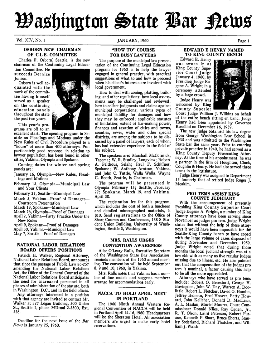 handle is hein.barjournals/wasbn0014 and id is 1 raw text is: WaF tngton 6tate tgat                     133%
Vol. XIV, No. 1     JANUARY, 1960          Page 1

OSBORN NEW CHAIRMAN
OF C.L.E. COMMITTEE
Charles F. Osborn Seattle, is the new
chairman of the Continuing Legal Educa-
tion Committee. He
succeeds Bernice
Jonson.
Osborn is well ac-
quainted with the
work of the commit-
tee having himself
served as a speaker
on the continuing
education panels
throughout the state   ,
the past two years.
This year's pro-
grams are off to an
excellent start. The opening program in Se-
attle on Pleadings and Motions under the
New Rules of Civil Procedure played to a
house of more than 400 attorneys. Pro-
portionately good response, in relation to
lawyer population, has been found in other
cities, Yakima, Olympia and Spokane.
Coming dates for winter and spring
panels are:
January 16, Olympia-New Rules, Plead-
ings and Motions
February 13, Olympia-Municipal Law
and Your Clients
February 27, Seattle-Municipal Law
March 5, Yakima-Proof of Damages-
Courtroom Presentation
March 19, Spokane-Municipal Law
March 26, Olympia-Proof of Damages
April 2, Yakima-Party Practice Under the
New Rules
April 9, Spokane-Proof of Damages
April 30, Yakima-Municipal Law
May 7, Seattle-Proof of Damages
NATIONAL LABOR RELATIONS
BOARD OFFERS POSITIONS
Patrick H. Walker, Regional Attorney,
National Labor Relations Board, announces
that since the passage of Public Law 86-257
amending the National Labor Relations
Act, the Office of the General Counsel of the
National Labor Relations Board anticipates
the need for increased personnel in all
phases of administration of the statute, both
in Washington, D.C., and in the field offices.
Any attorneys interested in a position
with that agency are invited to contact Mr.
Walker at 327 Logan Building, 500 Union
St., Seattle 1, phone MUtual 2-3300, Ext.
556.
Deadline for the next issue of the Bar
News is January 25, 1960.

HOW TO COURSE
FOR BUSY LAWYERS
The purpose of the municipal law presen-
tation of the Continuing Legal Education
program for 1960 is to help the lawyer
engaged in general practice, with practical
suggestions of what to and how to proceed
when his client's interests are involved with
local government.
How to deal with zoning, platting, build-
ing, and other regulations; how local assess-
ments may be challenged and reviewed;
how to collect judgments and claims against
municipal corporations; various types of
municipal liability for damages and how
they may be enforced; applicable statutes
of limitation; extent of law-making power,
finances and taxation of cities and towns,
counties, sewer, water and other special
districts, are among the subjects to be dis-
cussed by a panel of lawyers, each of whom
has had extensive experience in the field of
his subject.
The speakers are: Marshall McCormick,
Tacoma; W. R. Studley, Longview; Robert
A. Felthous, Selab; Paul F. Schiffner,
Spokane; W. Anthony Arntson, Yakima,
and John C. Tuttle, Walla Walla. Wayne
C. Booth, Seattle, is Chairman.
The program will be presented in
Olympia February 13; Seattle, February
27; Spokane, March 19, and Yakima,
April 30.
The registration fee for this program,
which includes the cost of both a luncheon
and detailed mimeographed materials, is
$10. Send registrations to the Office of
Short Courses and Conferences, 138-S Stu-
dent Union Building, University of Wash-
ington, Seattle 5, Washington.
MRS. RALLS URGES
CONVENTION AWARENESS
Alice O'Leary RaIls, Executive Secretary
of the Washington State Bar Association
reminds members of the 1960 annual meet.
ing. The convention will be held Septemb'-
8, 9 and 10, 1960, in Yakima.
Mrs. Ralls notes that Yakima has a nurn.
ber of fine motels and suggests member-
arrange for accommodations early.
NACCA TO HOLD APRIL MEET
IN PORTLAND
The 1960 Ninth Annual Western Re-
gional Convention of NACCA will be held
in Portland April 14-16, 1960. Headquarters
will be the Sheraton Hotel. All association
members are urged to make early hotel
reservations.

EDWARD E HENRY NAMED
TO KING COUNTY BENCH
Edward E. Henry
was sworn in as
King County Supe-
rior Court Judge
January 4, 1960, by
Presiding Judge Eu-
gene A. Wright in a
ceremony attended
by a large crowd.
Judge Henry was
welcomed by King
County Superior
Court Judge William J. Wilkins on behalf
of the entire bench sitting en banc. Judge
Henry had been appointed by Governor
Rosellini on December 16, 1959.
The new judge obtained his law degree
from George Washington Law School in
1935 and vas admitted to the Washington
State bar the same year. Prior to entering
private practice in 1940, he had served as a
King County Deputy Prosecuting Attor-
ney. At the time of his appointment, he was
a partner in the firm of Houghton, Cluck,
Coughlin & Henry. He had also served three
terms in the legislature.
Judge Henry was assigned to Department
15 formerly that of retired judge Roger J.
Meakim.
PRO TEMS ASSIST KING
COUNTY JUDICIARY
With the encouragement of presently
Presiding King County Superior Court
Judge Eugene A. Wright, a number of King
County attorneys have been serving since
November as judges pro tem. Judge Wright
states that without the help of these attor-
neys it would have been impossible for the
Seattle-King County bench to have coped
with the large volume of cases disposed of
during November and December, 1959.
Judge Wright noted that during those
months the local judicial strength was at a
low ebb with as many as five regular judges
missing due to illness, etc. He also pointed
out that the compensation of the judges pro
tem is nominal, a factor causing this help
to be all the more appreciated.
Attorneys who have served as pro tems
include: Robert 0. Beresford, George H.
Bovingdon, John W. Day, Warren A. Doo-
little, Robert L. Fletcher, David 0. Hamlin,
Jeffrey Heiman, Fred Hoover, Betty How-
ard, John Kelleher, Donald D. MacLean,
A. L. Maslan, Muriel Maurer, Court Com-
missioner Donald Niles, Ray Ogden, Jr.,
R. T. Olson, Laird Peterson, Robert Pur-
6ue, Kenneth P. Short, Bruce Shorts, Stan-
ley Soderland, Richard Thatcher, and Wil-
liam J. Walsh.


