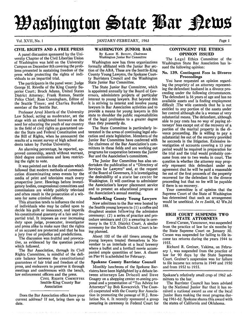 handle is hein.barjournals/wasbn0017 and id is 1 raw text is: latl ngton 6tate                ar
Vol. XVII, No. 1  JANUARY-FEBRUARY, 1963     Page 1

CIVIL RIGHTS AND A FREE PRESS
A panel discussion sponsored by the Uni-
versity Chapter of the Civil Liberties Union
of Washington was held on the University
Campus on December 8th covering the prob-
lems presented in sustaining freedom of the
press while protecting the rights of indi-
viduals to an impartial trial.
The participants in the panel were: Judge
George H. Revelle of the King County Su-
perior Court; Brock Adams, United States
District Attorney; Frank Ramon, Seattle
Police Chief; Ross Cunningham, Editor of
the Seattle Times; and Charles Burdell,
member of the Seattle Bar.
Professor Arval Morris of the University
Law School, acting as moderator, set the
stage with an enlightened foreword on the
need for educating the youth of our country
in the field of civil rights as guaranteed un-
der the State and Federal Constitution and
the Bill of Rights, when he announced the
results of a recent survey of high school stu-
dents taken by Purdue University.
An alarming percentage, he reported, ap-
proved censorship, search without warrant,
third degree confessions and laws restrict-
ing the right to vote.
It was pointed out in the discussion which
followed that modern methods of communi-
cation disseminating news events by the
media of print and television reach every
prospective juror. Hearings before investi-
gatory bodies, congressional committees and
commissions are widely publicly televised
and often result in the prosecution of a wit-
ness for some criminal offense.
This situation tends to influence the mind
of individuals who may be called upon to
decide his guilt or innocence, and imperils
his constitutional guaranty of a fair and im-
partial trial. It imposes an ever increasing
duty upon judge, prosecutor, investigator
and press alike to make sure that the rights
of an accused are protected and that he has
a jury free of prejudice and predelictions.
The discussion was fruitful and provoca-
tive, as evidenced by the question period
which followed.
The Bar Association, through its Civil
Rights Committee, is mindful of the deli-
cate balance between the constitutional
guarantees of fair trial and freedom of the
press, and endeavors to preserve it through
meetings and conferences with the bench,
law enforcement officers and the press.
CIVIL RIGHTS COMMITTEE
Seattle-King County Bar
Association
Does the Bar Association office have your
current address? If not, bring them up to
date.

WASHINGTON JUNIOR BAR
By ELDON H. REILEY, Chairman
Washington Junior Bar Committee
Washington now has three organizations
formally affiliated with the Junior Bar sec-
tion of the ABA. These are the Seattle-King
County Young Lawyers, the Spokane Coun-
ty Barristers Council and the Washington
State Junior Bar Committee.
The State Junior Bar Committee, which
is appointed annually by the Board of Gov-
ernors, administers projects of particular
interest to young lawyers. But beyond this
it is striving to interest and involve young
lawyers in Bar Association activities and to
provide a means for young lawyers in this
state to shoulder the public responsibilities
of the legal profession to a greater degree
than they presently do.
The State Committee is particularly in-
terested in the areas of continuing legal edu-
cation and state legislation. Members of the
Junior Bar Committee have conferred with
the chairmen of the Bar Association's com-
mittees in these fields and are working out
programs for cooperation between the Junior
Bar and the Association's committees.
The Junior Bar Committee has also un-
dertaken the publication of a Directory of
Services for Lawyers and, at the request
of the Board of Governors, it is investigating
the desirability of a state bar center for
Washington. It will continue to administer
the Association's lawyer placement service
and to present an educational program at
the Association's annual meeting.
Seattle-King County Young Lawyers
New admittees to the Bar were hosted by
the Seattle young lawyers to (1) a coffee and
doughnut session following the admission
ceremony; (2) a series of practice and pro-
cedure seminars and (3) a swearing in cere-
mony in the U.S. District Court. A similar
ceremony for the Ninth Circuit Court is be-
ing planned.
About 100 of the old timers among the
young lawyers treated themselves in No-
vember to an interlude at a local brewery
where a buffet and a football movie accom-
panied ample quantities of beer. A dinner
on Pier 91 is scheduled for February.
Spokane County Barrister Council
Monthly luncheons of the Spokane Bar-
risters have been highlighted by a debate be-
tween attorneys Leo Driscoll and Dave
Gnagey on a shopping center re-zoning pro-
posal and a presentation of Tax Advice for
Attorneys by Bob Kovacevich. The Coun-
cil cooperated with the County Bar Associa-
tion in promoting the passage of H.J. Reso-
lution No. 6. It recently sponsored a group
swearing in ceremony in Federal Court for

CONTINGENT FEE ETHICS
OPINION ISSUED
The Legal Ethics Committee of the
Washington State Bar Association has is-
sued the following opinion:
No. 139. Contingent Fees in Divorce
Proceedings
You have requested an opinion regard-
ing the propriety of an attorney represent-
ing the defendant husband in a divorce pro-
ceeding under the following circumstances.
The defendant is 56 years of age and has no
available assets and is finding employment
difficult .The wife contends that he is not
entitled to any portion of the assets under
her control although she is a woman of very
substantial means. The defendant, although
able to pay costs has no way of paying at-
torneys' fees except out of the recovery of a
portion of the marital property in the di-
vorce proceeding. He is willing to pay a
substantial fee out of the recovery provided
he succeeds in the litigation. Extensive in-
vestigation of accounts covering a 13 year
period would be required in preparation for
the trial and the trial would probably con-
sume from one to two weeks in court. The
question is whether the attorney may prop-
erly represent this defendant under an
agreement that he will he paid a reasonable
fee out of the first proceeds of the property
recovered for the defendant in the divorce
proceeding but that no fee will be payable
if there is no recovery.
Your committee is of opinion that the
Supreme Court of the State of Washington
has determined that such an arrangement
would be unethical. In re Smith, 42 Wn.2d
188.
HIGH COURT SUSPENDS TWO
STATE ATTORNEYS
Everal Carson, Vancouver, was suspended
from the practice of law for six months by
the State Supreme Court on January 30.
Carson was suspended for failing to file in-
come tax returns during the years 1944 to
1955.
Richard R. Greiner, Yakima, on Febru-
ary 1, was suspended from the practice of
law for 90 days by the State Supreme
Court. Greiner's suspension was for failure
to file income tax returns in 1949 and 1950
and from 1952 to 1955.
Spokane's relatively small crop of 1962 ad-
mittees to the bar.
The Barrister Council has been advised
by the National Junior Bar that it has re-
ceived a national award as one of the local
Junior Bars making the most progress dur-
ing 1961-62. Spokane shares this award with
the states of California and Oklahoma.


