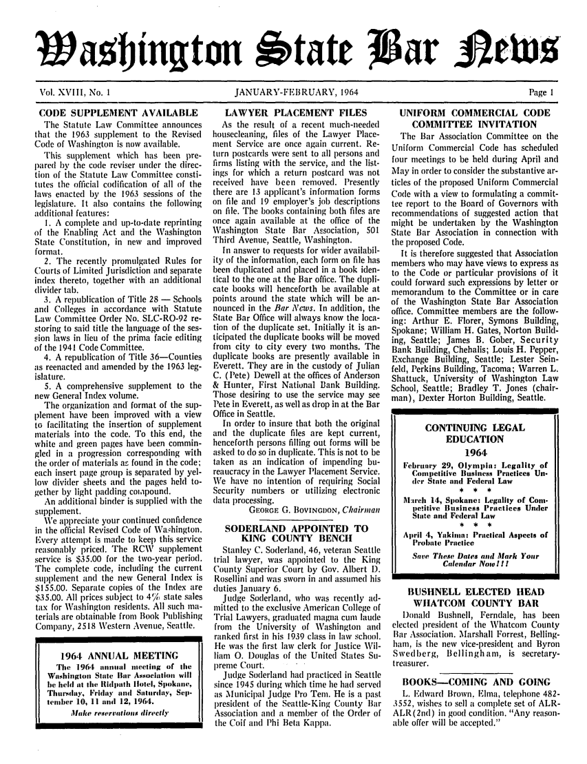 handle is hein.barjournals/wasbn0018 and id is 1 raw text is: Wol.%jlLt~n Notatt 6                                                                      eI
Vol. XVIII, No. 1                  JANUARY-FEBRUARY, 1964                                Page 1

CODE SUPPLEMENT AVAILABLE
The Statute Law Committee announces
that the 1963 supplement to the Revised
Code of Washington is now available.
This supplement which has been pre-
pared by the code reviser under the direc-
tion of the Statute Law Committee consti-
tutes the official codification of all of the
laws enacted by the 1963 sessions of the
legislature. It also contains the following
additional features:
1. A complete and up-to-date reprinting
of the Enabling Act and the Washington
State Constitution, in new and improved
format.
2. The recently promulgated Rules for
Courts of Limited Jurisdiction and separate
index thereto, together with an additional
dividler tab.
3. A republication of Title 28 - Schools
and Colleges in accordance with Statute
Law Committee Order No. SLC-RO-92 re-
storing to said title the language of the ses-
sion laws in lieu of the prima facie editing
of the 1941 Code Committee.
4. A republication of Title 36-Counties
as reenacted and amended by the 1963 leg-
islature.
5. A comprehensive supplement to the
new General Index volume.
The organization and format of the sup-
plement have been improved with a view
to facilitating the insertion of supplement
materials into the code. To this end, the
white and green pages have been commin-
gled in a progression corresponding with
the order of materials as found in the code;
each insert page group is separated by yel-
low divider sheets and the pages held to-
gether by light padding compound.
An additional binder is supplied with the
supplement.
We appreciate your continued confidence
in the official Revised Code of Wa.hington.
Every attempt is made to keep this service
reasonably priced. The RCW supplement
service is $35.00 for the two-year period.
The complete code, including the current
supplement and the new General Index is
$155.00. Separate copies of the Index are
$35.00. All prices subject to 4% state sales
tax for Washington residents. All such ma-
terials are obtainable from Book Publishing
Company, 2518 Western Avenue, Seattle.
1964 ANNUAL MEETING
The 1964 annual meeting of lice
Washington State Bar Association will
be held at the lRidpath Iotel, Spokane,
Thursdlay, Friday and Saturday, Sep.
tencher 10, 11 and 12, 1964.
Make reservations directly

LAWYER PLACEMENT FILES
As the result of a recent much-needed
housecleaning, files of the Lawyer Place-
ment Service are once again current. Re-
turn postcarls were sent to all persons and
firms listing with the service, and the list-
ings for which a return postcard was not
received have been removed. Presently
there are 13 applicant's information forms
on file and 19 employer's job descriptions
on file. The books containing both files are
once again available at the office of the
Washington State Bar Association, 501
Third Avenue, Seattle, Washington.
In answer to requests for wider availabil-
ity of the information, each form on file has
been duplicated and placed in a book iden-
tical to the one at the Bar office. The dupli-
cate books will henceforth be available at
points around the state which will be an-
nounced in the Bar News. In addition, the
State Bar Office will always know the loca-
tion of the duplicate set. Initially it is an-
ticipated the duplicate books will be moved
from city to city every two months. The
duplicate books are presently available in
Everett. They are in the custody of Julian
C. (Pete) Dewell at the offices of Anderson
& Hunter, First National Bank Building.
Those desiring to use the service may see
Pete in Everett, as well as drop in at the Bar
Office in Seattle.
In order to insure that both the original
and the duplicate files are kept current,
henceforth persons filling out forms will be
asked to (lo so in duplicate. This is not to be
taken as an indication of impending bit-
reaticracy in the Lawyer Placement Service.
We have no intention of requiring Social
Security numbers or utilizing electronic
data processing.
GEORGE G. BOVINGDON, Chairman
SODERLAND APPOINTED TO
KING COUNTY BENCH
Stanley C. Soclerland, 46, veteran Seattle
trial lawyer, was appointed to the King
County Superior Court by Gov. Albert 1).
Rosellini and was sworn in and assumed his
duties January 6.
Judge Sodlerland, who was recently ad-
mittecl to the exclusive American College of
Trial Lawyers, graduated magna cume laude
from the University of Washington and
ranked first in his 1939 class in law school.
He was the first law clerk for Justice Wil-
liam 0. Douglas of the United States Su-
preme Court.
Judge Soderand had practiced in Seattle
since 1945 during which time he had served
as Municipal Judge Pro Ten. He is a past
president of the Seattle-King County Bar
Association and a member of the Order of
the Coif and Phi Beta Kappa.

UNIFORM COMMERCIAL CODE
COMMITTEE INVITATION
The Bar Association Committee on the
Uniform Commercial Code has scheduled
four meetings to be held during April and
May in order to consider the substantive ar-
ticles of the proposed Uniform Commercial
Code with a view to formulating a commit-
tee report to the Board of Governors with
recommendations of suggested action that
might be undertaken by the Washington
State Bar Association in connection with
the proposed Code.
It is therefore suggested that Association
members who may have views to express as
to the Code or particular provisions of it
could forward such expressions by letter or
memorandum to the Committee or in care
of the Washington State Bar Association
office. Committee members are the follow-
ing: Arthur E. Florer, Symons Building,
Spokane; William H. Gates, Norton Build-
ing, Seattle; James B. Gober, Security
Bank Building, Chehalis; Louis H. Pepper,
Exchange Building, Seattle; Lester Sein-
feld, Perkins Building, Tacoma; Warren L.
Shattuck, University of Washington Law
School, Seattle; Bradley T. Jones (chair-
man), Dexter Horton Building, Seattle.
CONTINUING LEGAL
EDUCATION
1964
February 29, Olympia: Legality of
Competitive Business Practices Un-
der State and Federal Law
Mareh, 14, Spokane: Legality of Com-
pe!itive Business Practices Under
State and Federal Law
April 4, Yakinin: Practical Aspects of
Probate Practice
Save These Dates and Mark Yoar
Calendar Now It!
BUSHNELL ELECTED HEAD
WHATCOM COUNTY BAR
Donald Bushnell, Ferndale, has been
elected president of the Whatcom County
Bar Association. Marshall Forrest, Belling-
ham, is the new vice-president and Byron
Swedberg, Bellingham, is secretary-
treasurer.
BOOKS-COMING AND GOING
L. lFdward Brown, Elma, telephone 482-
3552, wishes to sell a complete set of ALR-
ALR (2nd) in good condlition. Any reason-
able offer will be accepted.



