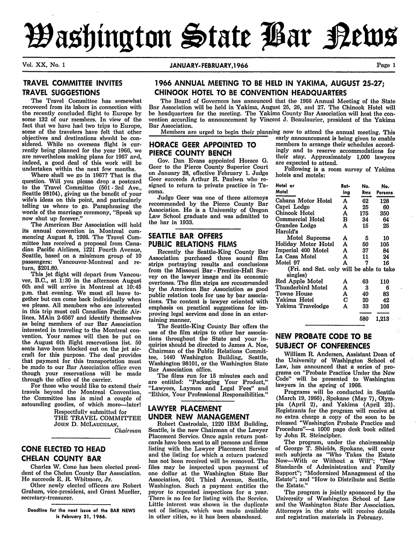 handle is hein.barjournals/wasbn0020 and id is 1 raw text is: Wa btngton                                'tat
Vol. XX, No. 1                      JANUARY- FEBRUARY,1966                             Page 1

TRAVEL COMMITTEE INVITES
TRAVEL SUGGESTIONS
The Travel Committee has somewhat
recovered from its labors in connection with
the recently concluded flight to Europe by
some 132 of our members. In view of the
fact that we have had two trips to Europe,
some of the travelers have felt that other
objectives and destinations should be con-
sidered. While no overseas flight is cur-
rently being planned for the year 1966, we
are nevertheless making plans for 1967 ard,
indeed, a good deal of this work will be
undertaken within the next few months.
Where shall we go in 1967? That is the
question. Will you please drop a postcard
to the Travel Committee (501 - 3rd Ave.,
Seattle 98104), giving us the benefit of your
wife's ideas on this point, and particularly
telling us where to go. Paraphrasing the
words of the marriage ceremony, Speak up
now shut up forever.
The American Bar Association will hold
its annual convention in Montreal com-
mencing August 8, 1966. The Travel Com-
mittee has received a proposal from Cana-
dian Pacific Airlines, 1221 Fourth Avenue,
Seattle, based on a minimum group of 10
passengers: Vancouver-Montreal and re-
turn, $201.80.
This jet flight will depart from Vancou-
ver, B.C., at 1:30 in the afternoon August
6th and will arrive in Montreal at 10:45
p.m. that evening. We must all leave to-
gether but can come back individually when
we please. All members who are interested
in this trip must call Canadian Pacific Air-
lines, MAin 2-6567 and identify themselves
as being members of our Bar Association
interested in traveling to the Montreal con-
vention. Your names will then be put on
the August 6th flight reservations list. 50
seats have been blocked out on the jet air-
craft for this purpose. The deal provides
that payment for this transportation must
be made to our Bar Association office even
though your reservations will be made
through the office of the carrier.
For those who would like to extend their
travels beyond the Montreal Convention,
the Committee has in mind a couple of
astounding goodies, of which more-laterl
Respectfully submitted for
THE TRAVEL COMMITTEE
JouiN D. McLAucILAN,
Chairman
CONE ELECTED TO HEAD
CHELAN    COUNTY BAR
Charles W. Cone has been elected presi-
dent of the Chelan County Bar Association.
He succeeds E. R. Whitmore, Jr.
Other newly elected officers are Robert
Graham, vice-president, and Grant Mueller,
secretary-treasurer.
Deadline for the next Issue of the BAR NEWS
Is February 21, 1966.

1966 ANNUAL MEETING TO BE HELD IN YAKIMA, AUGUST 25-27;
CHINOOK HOTEL TO BE CONVENTION HEADQUARTERS
The Board of Governors has announced that the 1966 Annual Meeting of the State
Bar Association will be held in Yakima, August 25, 26, and 27. The Chinook Hotel will
be headquarters for the meeting. The Yakima County Bar Association will host the con-
vention according to announcement by Vincent J. Beaulaurier, president of the Yakima
Bar Association.
Members are urged to begin their planning now to attend the annual meeting. This
early announcement is being given to enable

HORACE GEER APPOINTED           TO
PIERCE COUNTY BENCH
Gov. Dan Evans appointed Horace G.
Geer to the Pierce County Superior Court
on January 28, effective February 1. Judge
Geer succeeds Arthur R. Paulsen who re-
signed to return to private practice in Ta-
coma.
Judge Geer was one of three attorneys
recommended by the Pierce County Bar
Association. He is a University of Oregon
Law School graduate and was admitted to
the bar in 1933.
SEATTLE BAR OFFERS
PUBLIC RELATIONS FILMS
Recently the Seattle-King County Bar
Association purchased three sound film
strips portraying results and conclusions
from the Missouri Bar- Prentice-Hall Sur-
vey on the lawyer image and its economic
overtones. The film strips are recommended
by the American Bar Association as good
public relation tools for use by bar associa-
tions. The content is lawyer oriented with
emphasis on practical suggestions for im-
proving legal services and done in an enter-
taining manner.
The Seattle-King County Bar offers the
use of the film strips to other bar associa-
tions throughout the State and your in-
quiries should be directed to James A. Noe,
Chairman of the Public Relations Commit-
tee, 1440 Washington   Building, Seattle,
Washington 98101, or the Washington State
Bar Association office.
The films run for 15 minutes each and
are entitled: Packaging Your Product,
Lawyers, Laymen and Legal Fees and
Ethics, Your Professional Responsibilities.
LAWYER PLACEMENT
UNDER NEW MANAGEMENT
Robert Castrodale, 1220 IBM Building,
Seattle, is the new Chairman of the Lawyer
Placement Service. Once again return post-
cards have been sent to all persons and firms
listing with the Lawyer Placement Service
and the listing for which a return postcard
has not been received will be removed. The
files may be inspected upon payment of
one dollar at the Washington State Bar
Association, 501 Third Avenue, Seattle,
Washington. Such a payment entitles the
payor to repeated inspections for a year.
There is no fee for listing with the Service.
Little interest was shown in the duplicate
set of listings, which was made available
in other cities, so it has been abandoned.

members to arrange their schedules accord-
ingly and to reserve accommodations for
their stay. Approximately 1,000 lawyers
are expected to attend.
Following is a room survey of Yakima
hotels and motels:

Hotel or
Motel
Cabana Motor Hotel
Capri Lodge
Chinook Hotel
Commercial Hotel
Grandee Lodge
Harold's
Motel Supreme
Holiday Motor Hotel
Imperial 400 Motel
La Casa Motel
Motel 97
(Fri. and Sat. only
singles)
Red Apple Motel
Thunderbird Motel
Towne House
Yakima Hotel
Yakima Travelodge

No.
Rms
62
25
175
34
15

A       5
A      50
A      37
A      11
A       7
will be able

63
3
40
20
33
580

No.
Persons
128
60
350
64
25
10
105
84
24
16
to take
110
6
83
42
106
1,213

NEW PROBATE CODE TO BE
SUBJECT OF CONFERENCES
William R. Andersen, Assistant Dean of
the University of Washipgton School of
Law, has announced that a series of pro-
grams on Probate Practice Under the New
Code will be presented to Washington
lawyers in the spring of 1966.
Programs will be conducted in Seattle
(March 19, 1966), Spokane (May 7), Olym-
pia (April 2), and Yakima (April 23).
Registrants for the program will receive at
no extra charge a copy of the soon to be
released Washington Probate Practice and
Proceduro-a 1000 page desk book edited
by John R. Steincipher.
The program, under the chairmanship
of George T. Shields, Spokane, will cover
such subjects as Who Takes the Estate
Now-With or Without a Will; New
Standards of Administration and Family
Support; Modernized Management of the
Estate; and How to Distribute and Settle
the Estate.
The program is jointly sponsored by the
University of Washington School of Law
and the Washington State Bar Association.
Attorneys in the state will receive details
and registration materials in February.


