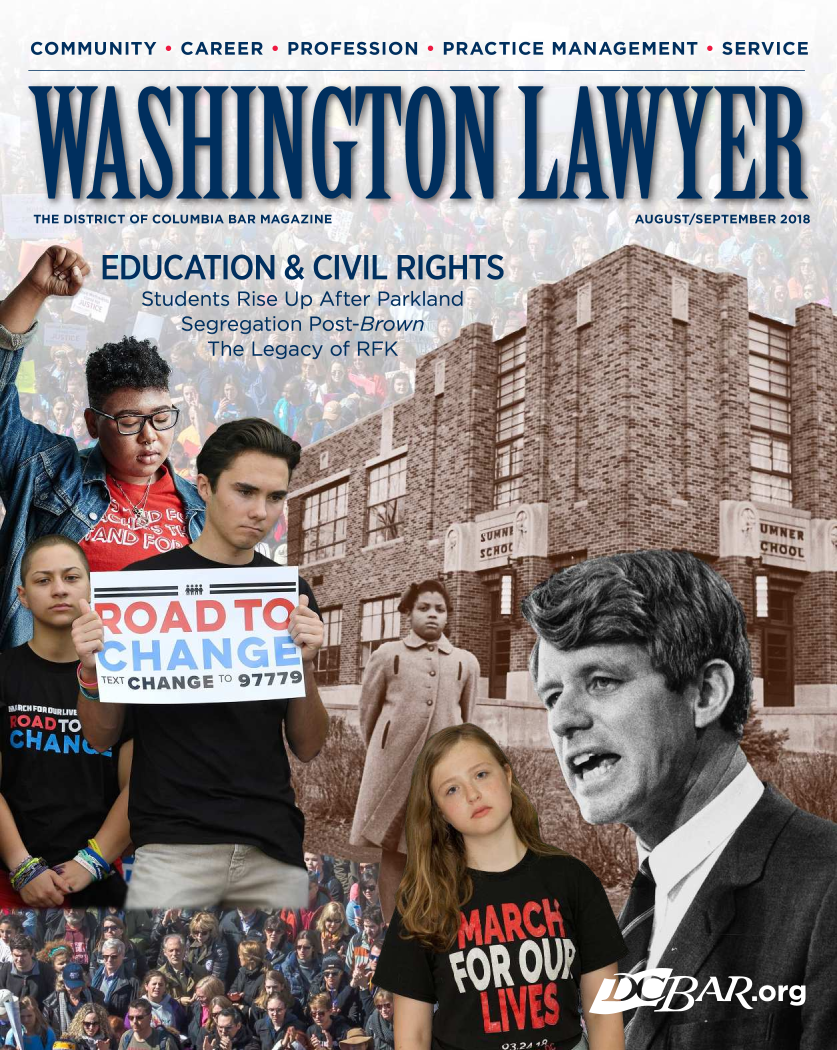 handle is hein.barjournals/washinglyr0033 and id is 1 raw text is: 
COMMUNITY  - CAREER - PROFESSION   PRACTICE MANAGEMENT   - SERVICE


THE DISTRICT OF COLUMBIA BAR MAGAZINE


EDUCATION & CIVIL RIGHTS
   Students Rise Up After Parkland
       Segregation Post-Brown k;;


_____~~ii



L ~CHANGET'~ 977~fl


AUGUST/SEPTEMBER 2018


