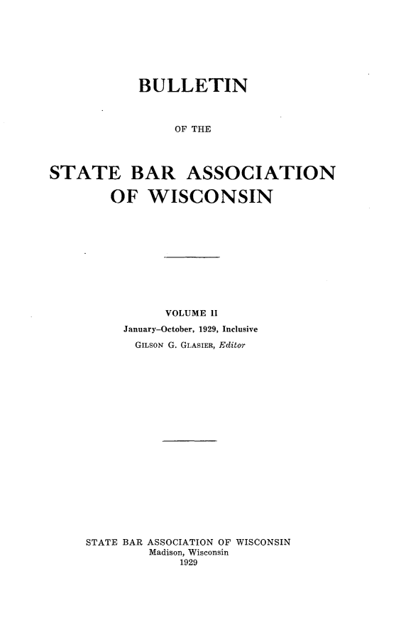 handle is hein.barjournals/wilaw0002 and id is 1 raw text is: 







            BULLETIN



                 OF THE




STATE BAR ASSOCIATION

        OF   WISCONSIN


           VOLUME II
     January-October, 1929, Inclusive
       GILSON G. GLASIER, Editor




















STATE BAR ASSOCIATION OF WISCONSIN
         Madison, Wisconsin
             1929


