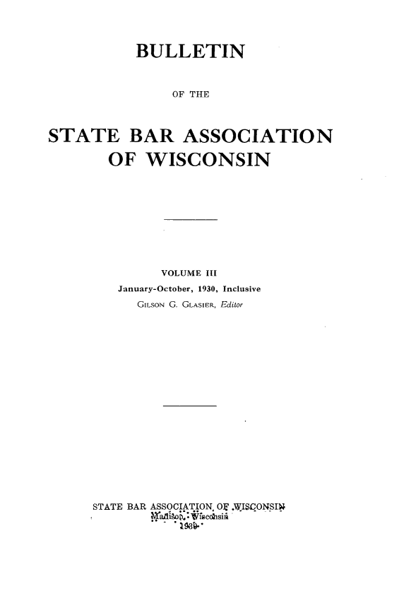handle is hein.barjournals/wilaw0003 and id is 1 raw text is: 




            BULLETIN



                 OF THE




STATE BAR ASSOCIATION

        OF   WISCONSIN


         VOLUME III
   January-October, 1930, Inclusive
      GILSON G. GLASIER, Editor





















STATE BAR ASSOCIATION. OT .WISCONSIN
        - adiop.* facobsii
          ..-.1584-'


