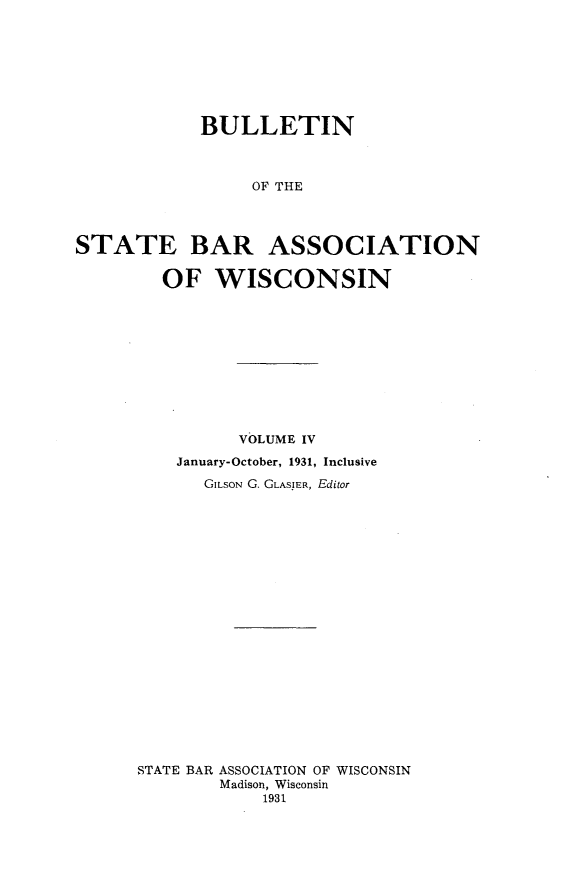 handle is hein.barjournals/wilaw0004 and id is 1 raw text is: 








            BULLETIN



                 OF THE




STATE BAR ASSOCIATION

        OF WISCONSIN


          VOLUME IV

    January-October, 1931, Inclusive

       GILSON G. GLASIER, Editor





















STATE BAR ASSOCIATION OF WISCONSIN
        Madison, Wisconsin
            1931


