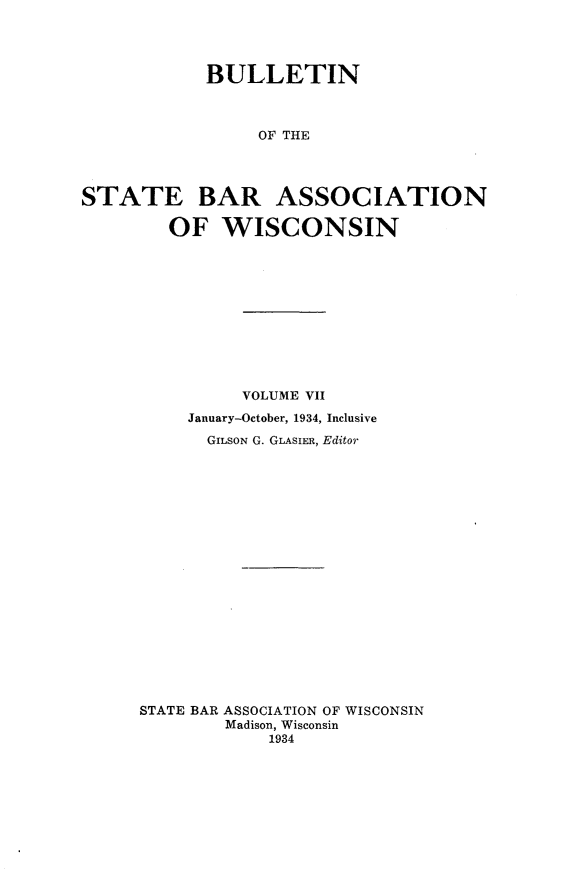 handle is hein.barjournals/wilaw0007 and id is 1 raw text is: 




            BULLETIN



                 OF THE




STATE BAR ASSOCIATION

        OF   WISCONSIN


          VOLUME VII
     January-October, 1934, Inclusive
     GILSON G. GLAsIER, Editor




















STATE BAR ASSOCIATION OF WISCONSIN
        Madison, Wisconsin
            1934



