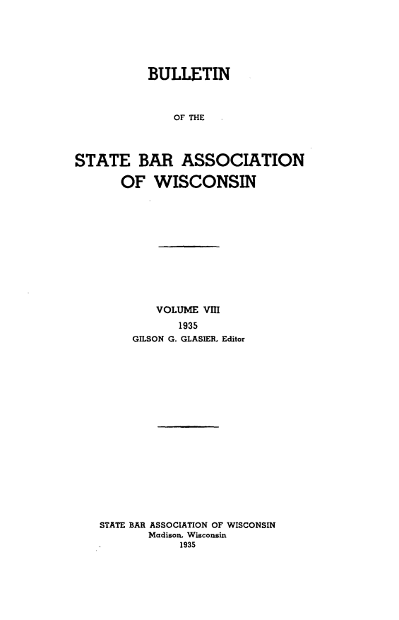 handle is hein.barjournals/wilaw0008 and id is 1 raw text is: 






           BULLETIN



              OF THE




STATE BAR ASSOCIATION

       OF  WISCONSIN


        VOLUME Vm
           1935
     GILSON G. GLASIER, Editor


















STATE BAR ASSOCIATION OF WISCONSIN
       Madison, Wisconsin
            1935


