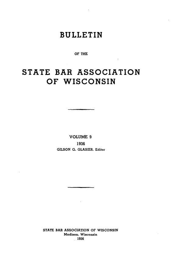 handle is hein.barjournals/wilaw0009 and id is 1 raw text is: 







            BULLETIN



                OF THE




STATE BAR ASSOCIATION

       OF WISCONSIN


        VOLUME 9
          1936
    GILSON G. GLASIER, Editor


















STATE BAR ASSOCIATION OF WISCONSIN
      Madison, Wisconsin
           1936


