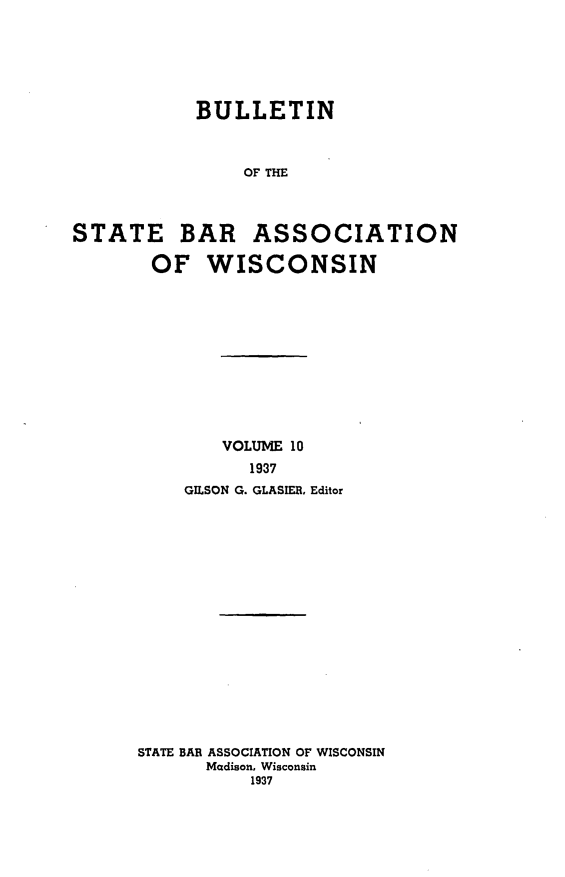 handle is hein.barjournals/wilaw0010 and id is 1 raw text is: 






           BULLETIN



                OF THE



STATE BAR ASSOCIATION

       OF   WISCONSIN


        VOLUME 10
          1937
    GESON G. GLASIER, Editor

















STATE BAR ASSOCIATION OF WISCONSIN
      Madison, Wisconsin
          1937


