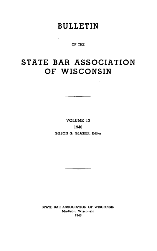 handle is hein.barjournals/wilaw0013 and id is 1 raw text is: 





            BULLETIN



                OF THE




STATE BAR ASSOCIATION

       OF WISCONSIN


        VOLUME 13
          1940
    GILSON G. GLASIER, Editor

















STATE BAR ASSOCIATION OF WISCONSIN
      Madison, Wisconsin
           1940


