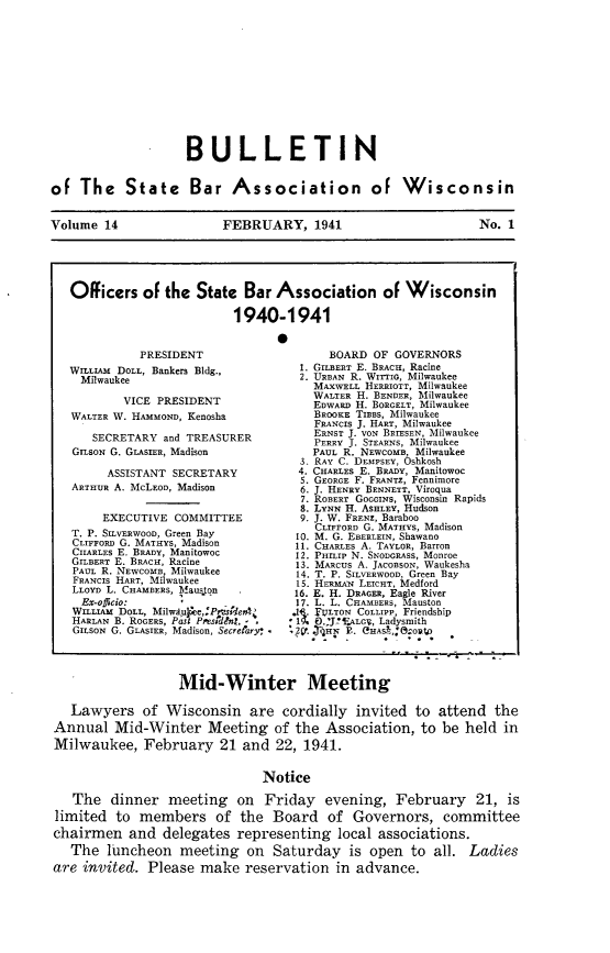 handle is hein.barjournals/wilaw0014 and id is 1 raw text is: 












                    BULLETIN


of  The State Bar Association of Wisconsin


Volume  14               FEBRUARY, 1941                        No. 1





   Oificers   of the  State  Bar Association of Wisconsin

                           1940-1941

                                 *


          PRESIDENT
WruLLAm DOLL, Bankers Bldg.,
  Milwaukee

        VICE PRESIDENT
WALTER W. HAMMOND, Kenosha

   SECRETARY  and TREASURER
GILSON G. GLASIER, Madison

      ASSISTANT SECRETARY
ARTHUR A. MCLEOD, Madison


     EXECUTIVE COMMITTEE
T. P. SILVERWOOD, Green Bay
CLIFFORD G. MATHYS, Madison
CHARLES E. BRADY, Manitowoc
GILBERT E. BRACH, Racine
PAUL R. NEWCOMB, Milwaukee
FRANCIS HART, Milwaukee
LLOYD L. CHAMBERS, Maus.ton.
  Ex-oficio:
WILLIAM DOLL, Milwduyee,:PmsUderA
HARLAN B. ROGERS, Pasl Psessdln?. - -
GILSON G. GLASIER, Madison, Secrefary*


      BOARD OF  GOVERNORS
  1. GILBERT E. BEcA, Racine
  2. URBAN R. WITTIo, Milwaukee
    MAXWELL HERRIOTT, Milwaukee
    WALTER H. BENDER, Milwaukee
    EDWARD H. BORGELT, Milwaukee
    BROOKE TIBBS, Milwaukee
    FRANCIS J. HART, Milwaukee
    ERNsT J. VON BRIESEN, Milwaukee
    PERRY J. STEARNS, Milwaukee
    PAUL R. NEWCOMB Milwaukee
  3. RAY C. DEMPSEY, 6shkosh
  4. CHARLES E. BRADY, Manitowoc
  5. GEORGE F. FRANTZ, Fennimore
  6. J. HENRY BENNETT, Viroqua
  7. ROBERT GOGGINS, Wisconsin Rapids
  8. LYNN H. ASHLEY, Hudson
  9. J. W. FRENz, Baraboo
    CLIFrORD G. MATHYS, Madison
 10. M. G. EBERLEIN, Shawano
 11. CHARLES A. TAYLOR, Barron
 12. PHILIP N. SNODGRASS, Monroe
 13. MARCUS A. JACOBSON, Waukesha
 14. T. P. SILVERWOOD, Green Bay
 15. HERMAN LEICHT, Medford
 16. E. H. DRAGER, Eagle River
 17. L. L. CHAMBERS, Mauston
 .1 . FULTON COLLIPP, Friendship
* 1. 0 'J!ifALCV, Ladysmith
,2V,. ZuHNT R. eHAS&,:eoO0


                  Mid-Winter Meeting

   Lawyers   of  Wisconsin   are  cordially  invited to  attend  the
Annual   Mid-Winter Meeting of the Association, to be held in
Milwaukee,   February 21 and 22, 1941.


                               Notice

   The  dinner   meeting   on  Friday   evening,   February   21,  is
limited  to  members of the Board of Governors, committee
chairmen   and  delegates  representing   local associations.
   The  luncheon   meeting   on Saturday is open to all. Ladies
are invited.  Please  make  reservation   in advance.


