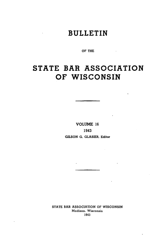 handle is hein.barjournals/wilaw0016 and id is 1 raw text is: 







            BULLETIN



                OF THE




STATE BAR ASSOCIATION

       OF WISCONSIN


        VOLUME 16
          1943
    GILSON G. GLASIER, Editor
















STATE BAR ASSOCIATION OF WISCONSIN
      Madison, Wisconsin
           1943



