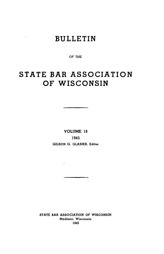 handle is hein.barjournals/wilaw0018 and id is 1 raw text is: 








           BULLETIN



                OF THE




STATE BAR ASSOCIATION

        OF  WISCONSIN


        VOLUME 18
          1945
    GILSON G. GLASIER, Editor

















STATE BAR ASSOCIATION OF WISCONSIN
      Madison, Wisconsin
           1945


