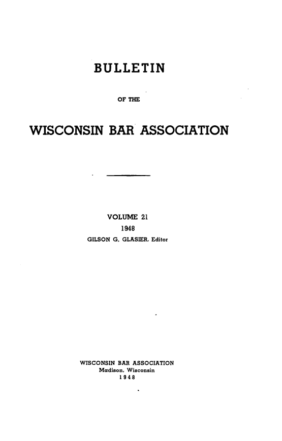 handle is hein.barjournals/wilaw0021 and id is 1 raw text is: 








             BULLETIN



                  OF THE




WISCONSIN BAR ASSOCIATION


     VOLUME 21
        1948
 GILSON G. GLASIER, Editor

















WISCONSIN BAR ASSOCIATION
    Madison, Wisconsin
        1948


