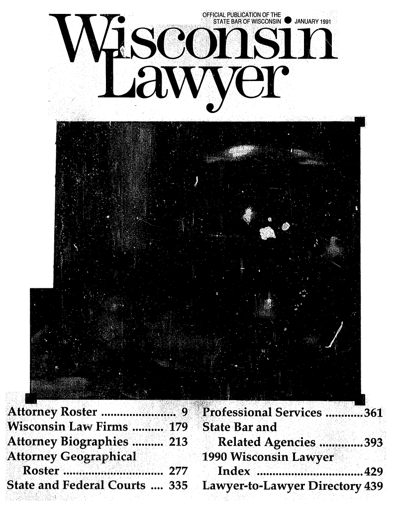 handle is hein.barjournals/wilaw0064 and id is 1 raw text is:            OFFICIAL PUBLICATION OF THE
             STATE BAR OF WISCONSIN 0 JANUARY 1991


sconsli


Attorney Roster ........................ 9  Professional Services ............ 361
Wisconsin Law Firms .......... 179   State Bar and
Attorney Biographies .......... 213    Related Agencies .............. 393
Attorney Geographical          1990 Wisconsin Lawyer
   Roster ................................ 277  Index  ................................. 429
State and Federal Courts .... 335    Lawyer-to-Lawyer Directory 439


