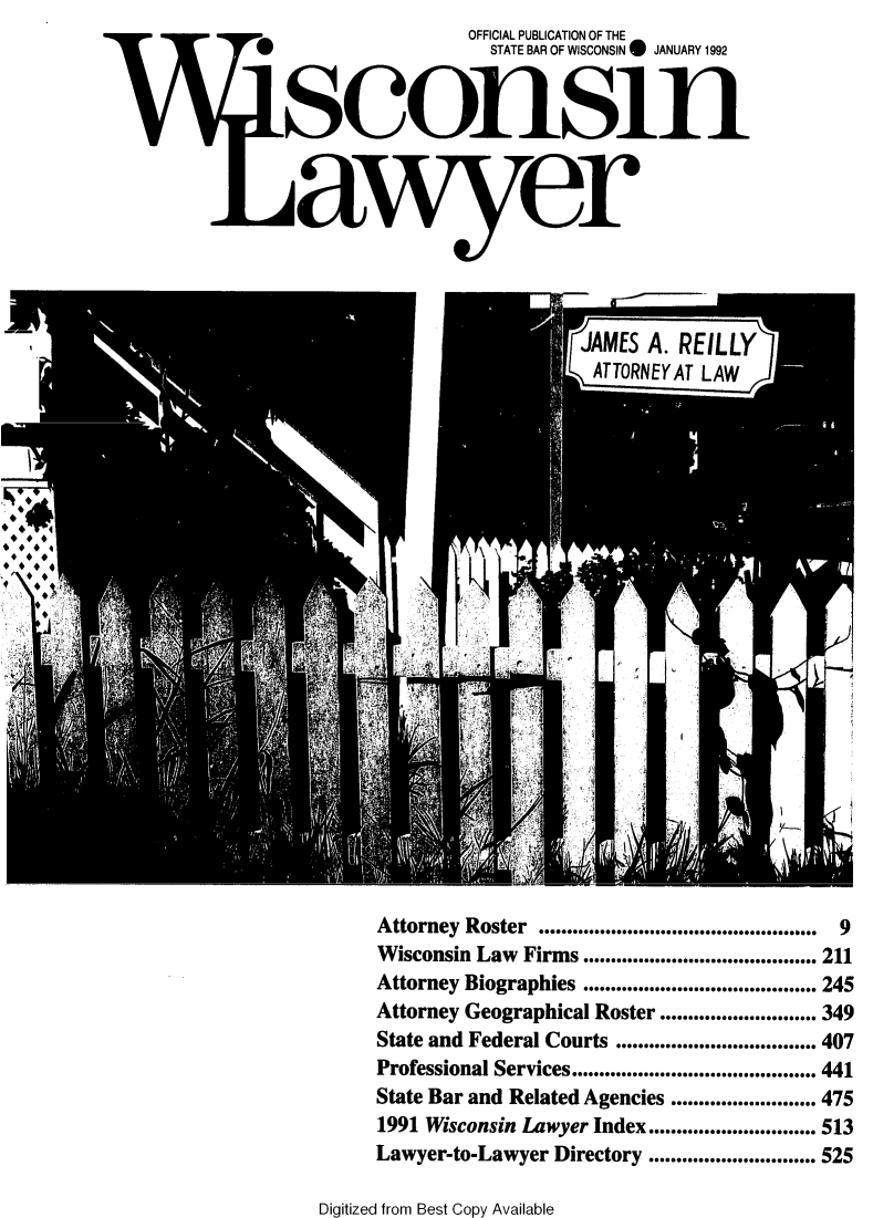 handle is hein.barjournals/wilaw0065 and id is 1 raw text is:                          OFFICIAL PUBLICATION OF THE
                           STATE BAR OF WISCONSIN 0 JANUARY 1992







11 aixer


Attorney Roster           ..................................................  9
Wisconsin Law          Firms .......................................... 211
Attorney Biographies .......................................... 245
Attorney Geographical Roster ............................ 349
State and Federal Courts .................................... 407
Professional Services ............................................ 441
State Bar and Related Agencies .......................... 475
1991 Wisconsin Lawyer Index.............................. 513
Lawyer-to-Lawyer Directory .............................. 525


Digitized from Best Copy Available


