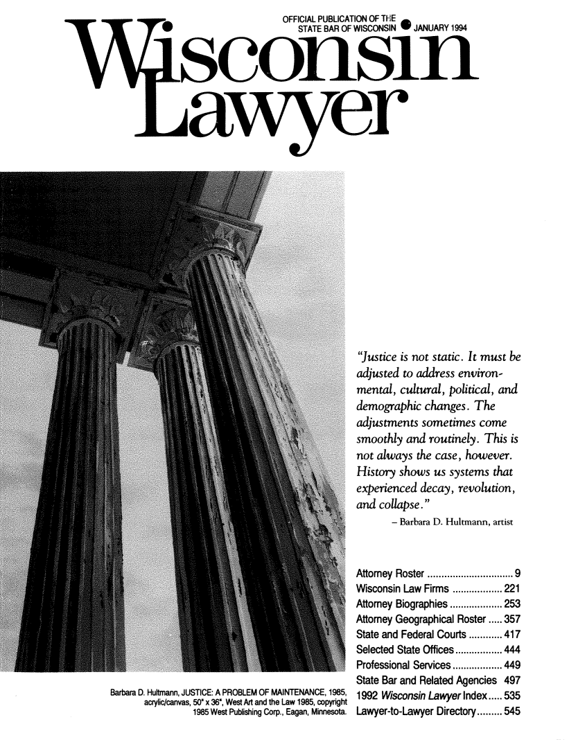 handle is hein.barjournals/wilaw0067 and id is 1 raw text is:                                    OFFICIAL PUBLICATION OF THE
                                      STATE BAR OF WISCONSIN 0JANUARY 1994




































  acyiccnvs 50 x6,W AranthLw195coyit
                                                  Justice is not static. It must be
                                                  adjusted to address environ-
                                                  mental, cultural, political, and
                                                  demographic  changes.  The
                                                  adjustments  sometimes  come
                                                  smoothly  and routinely. This  is
                                                  not always  the case, however.
                                                  History shows  us systems  that
                                                  experienced decay,  revolution,
                                                  and collapse.
                                                         - Barbara D. Hultmann, artist



                                                 Attorney Roster           ............ 9
                                                 Wisconsin Law Firms .................. 221
                                                 Attorney Biographies ...   ..... 253
                                                 Attorney Geographical Roster.....357
                                                 State and Federal Courts ............ 417
                                                 Selected State Offices ................. 444
                                                 Professional Services .................. 449
                                                 State Bar and Related Agencies 497
Barbara D. Hultmann, JUSTICE: A PROBLEM OF MAINTENANCE, 1985, 1992 Wisconsin Lawyer Index..... 535
       acrylic/canvas, 50 x 36', West Art and the Law 1985, copyright
                 1985 West Publishiing Corp., Eagan, Minnesota. Lawyer-to-Lawyer Directory....545


