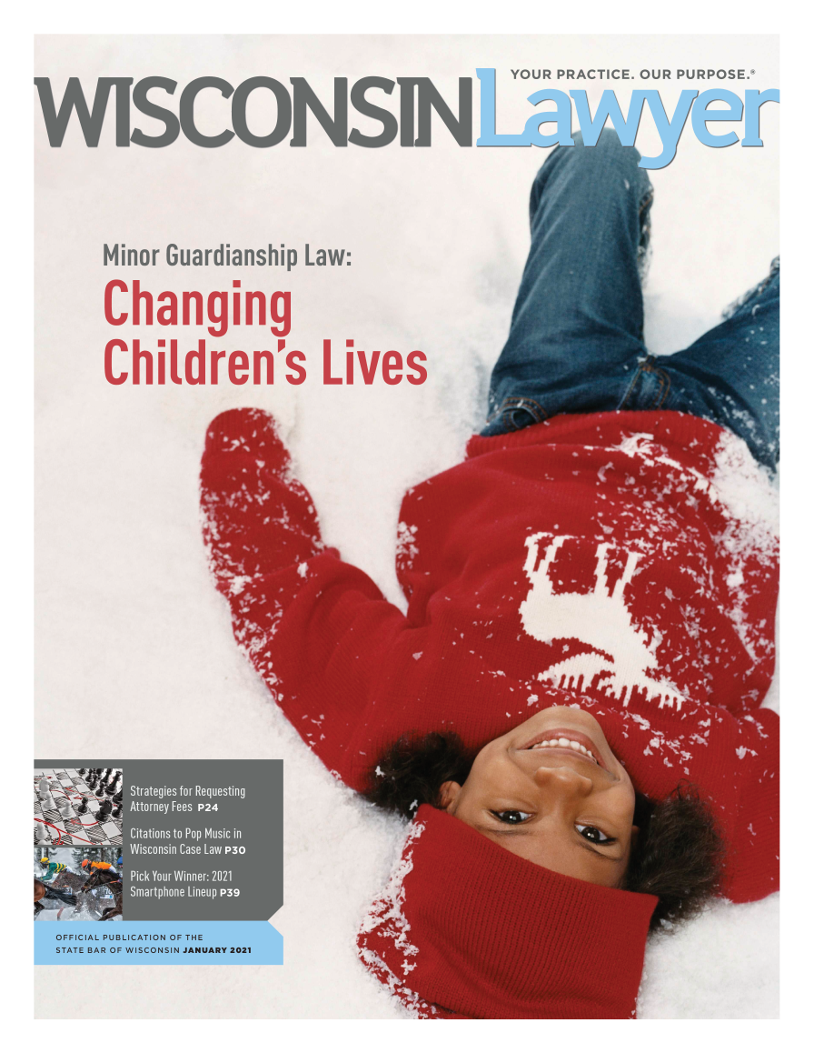 handle is hein.barjournals/wilaw0094 and id is 1 raw text is: YOUR PRACTICE. OUR PURPOSE.*
WISCONS14-ON-pC y
Minor Guardianship Law:
Changing
Children's Lives

OFFICIAL PUBLICATION OF THE
STATE BAR OF WISCONSIN JANUARY 2021


