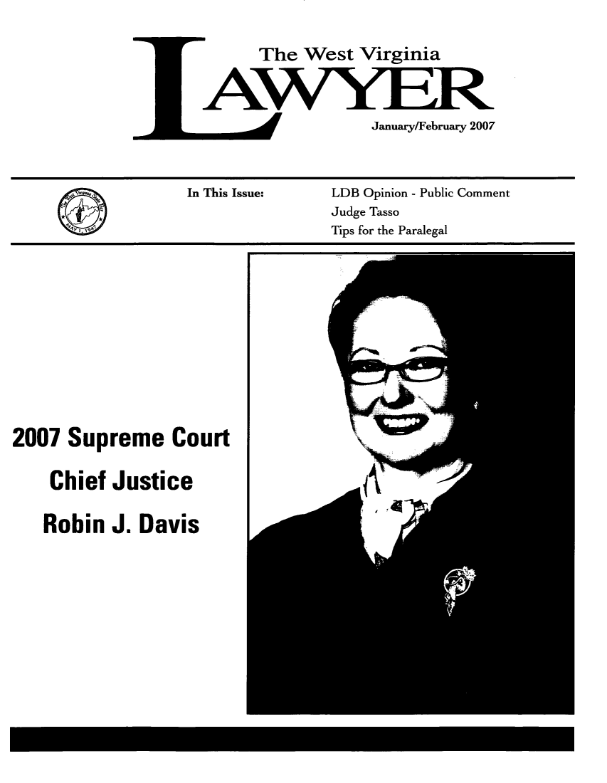 handle is hein.barjournals/wvlaw0021 and id is 1 raw text is: The West Virginia
January/February 2007

In This Issue:

LDB Opinion - Public Comment
Judge Tasso
Tips for the Paralegal

2007 Supreme Court
Chief Justice
Robin J. Davis


