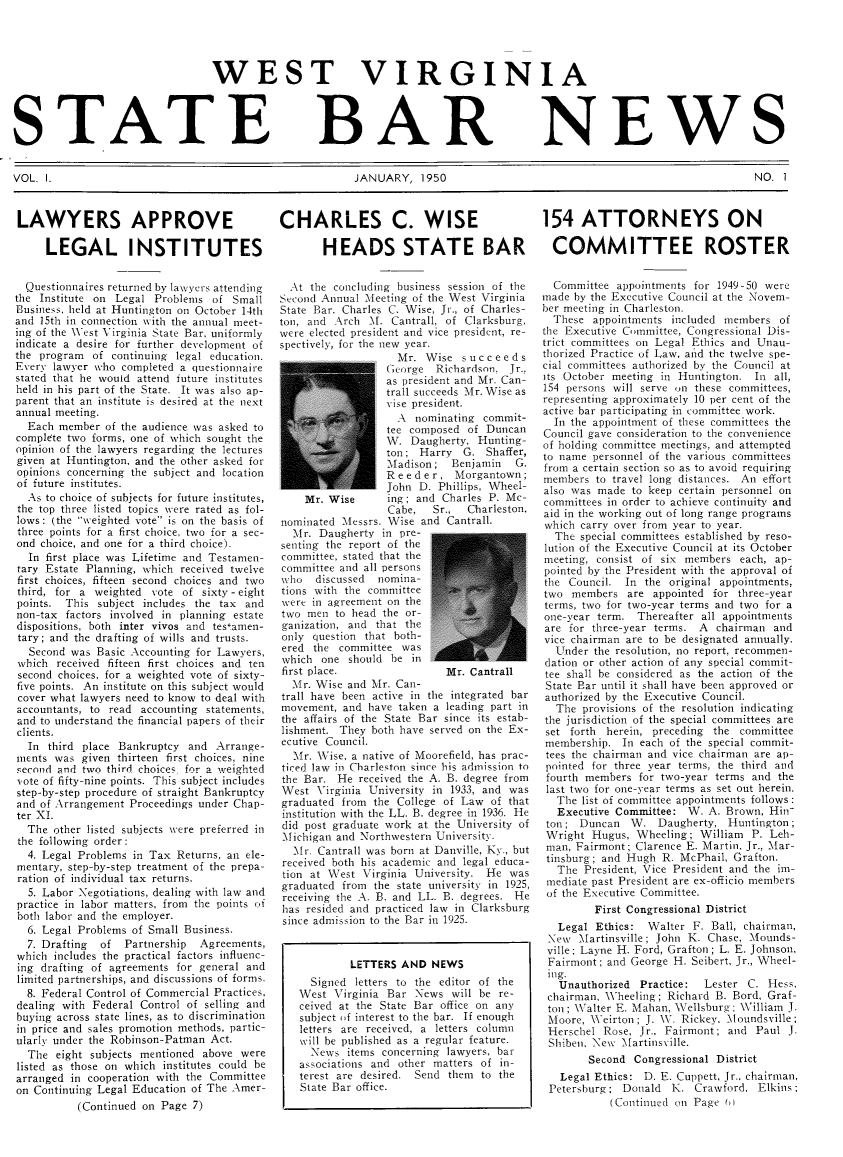 handle is hein.barjournals/wvstbn0001 and id is 1 raw text is: WEST VIRGINIA

STATE

BAR

NEWS

VOL. I.                                              JANUARY, 1950                                                 NO. I

LAWYERS APPROVE
LEGAL INSTITUTES
Questionnaires returned by lawvyers attending
the Institute on Legal Problems of Small
Business, held at Huntington on October 14th
and 15th in connection with the annual meet-
ing of the West Virginia State Bar, uniformly
indicate a desire for further development of
the program of continuing legal education.
Everv lawyer who completed a questionnaire
stated that he would attend future institutes
held in his part of the State. It was also ap-
parent that an institute is desired at the next
annual meeting.
Each member of the audience was asked to
complete two forms, one of which sought the
opinion of the lawyers regarding the lectures
given at Huntington, and the other asked for
opinions concerning the subject and location
of future institutes.
As to choice of subjects for future institutes,
the top three listed topics were rated as fol-
lows: (the weighted vote is on the basis of
three points for a first choice, two for a sec-
ond choice, and one for a third choice).
In first place was Lifetime and Testamen-
tary Estate Planning, which received twelve
first choices, fifteen second choices and two
third, for a weighted vote of sixty - eight
points. This subject includes the tax and
non-tax factors involved in planning estate
dispositions, both inter vivos and testamen-
tary; and the drafting of wills and trusts.
Second was Basic Accounting for Lawyers,
which received fifteen first choices and ten
second choices, for a weighted vote of sixty-
five points. An institute on this subject would
cover what lawyers need to know to deal with
accountants, to read accounting statements,
and to understand the financial papers of their
clients.
In third place Bankruptcy and Arrange-
mients was given thirteen first choices, nine
second and two third choices, for a weighted
vote of fifty-nine points. This subject includes
step-by-step procedure of straight Bankruptcy
and of Arrangement Proceedings under Chap-
ter XI.
The other listed subjects vere preferred in
the following order:
4. Legal Problems in Tax Returns, an ele-
mentary, step-by-step treatment of the prepa-
ration of individual tax returns.
5. Labor Negotiations, dealing with law and
practice in labor matters, from the points ot
both labor and the employer.
6. Legal Problems of Small Business.
7. Drafting  of Partnership  Agreements,
which includes the practical factors influenc-
ing drafting of agreements for general and
limited partnerships, and discussions of forms.
8. Federal Control of Commercial Practices,
dealing with Federal Control of selling and
buying across state lines, as to discrimination
in price and sales promotion methods, partic-
ularly under the Robinson-Patman Act.
The eight subjects mentioned above were
listed as those on which institutes could be
arranged in cooperation with the Committee
on Continuing Legal Education of The Amer-
(Continued on Page 7)

CHARLES C. WISE   154 ATTORNEYS ON
HEADS STATE BAR COMMITTEE ROSTER

At the concluding business session of the
Second Annual Meeting of the West Virginia
State Bar. Charles C. Wise, Jr., of Charles-
ton, and Arch M. Cantrall, of Clarksburg,
were elected president and vice president, re-
spectively, for the new year.
Mr. Wise succeeds
George Richardson, Jr.,
as president and Mr. Can-
trall succeeds Mr. Wise as
vise president.
A nominating commit-
tee composed of Duncan
W. Daugherty, Hunting-
ton; Harry G. Shaffer,
Madison; Benjamin G.
R e e d e r , Morgantown;
John D. Phillips, Wheel-
Mr. Wise      ing; and Charles P. Mc-
Cabe,   Sr.,  Charleston.
nominated Messrs. Wise and Cantrall.
Mr. Daugherty in pre-
senting the report of the
committee, stated that the
committee and all persons
who discussed nomina-
tions with the committee
were in agreement on the
two men to head the or-
ganization, and that the
only question that both-
ered the committee was
which one should be in
first place.                Mr. Cantrall
Mr. Wise and Mr. Can-
trall have been active in the integrated bar
movement, and have taken a leading part in
the affairs of the State Bar since its estab-
lishment. They both have served on the Ex-
ecutive Council.
Mr. Wise, a native of Moorefield, has prac-
ticed law in Charleston since his admission to
the Bar. He received the A. B. degree from
West Virginia University in 1933, and was
graduated from the College of Law of that
institution with the LL. B. degree in 1936. He
did post graduate work at the University of
Michigan and Northwestern University.
Mr. Cantrall was born at Danville, Ky., but
received both his academic and legal educa-
tion at West Virginia University. He was
graduated from the state university in 1925,
receiving the A. B. and LL. B. degrees. He
has resided and practiced law in Clarksburg
since admission to the Bar in 1925.
LETTERS AND NEWS
Signed letters to the editor of the
West Virginia Bar News will be re-
ceived at the State Bar office on any
subject of interest to the bar. If enough
letters are received, a letters column
will be published as a regular feature.
News items concerning lawyers, bar
associations and other matters of in-
terest are desired. Send them to the
State Bar office.

Committee appointments for 1949-50 were
made by the Executive Council at the Novem-
ber meeting in Charleston.
These appointments included members of
the Executive Committee, Congressional Dis-
trict committees on Legal Ethics and Unau-
thorized Practice of Law, amid the twelve spe-
cial committees authorized by the Council at
its October meeting in Huntington. In all,
154 persons will serve on these committees,
representing approximately 10 per cent of the
active bar participating in committee work.
In the appointment of these committees the
Council gave consideration to the convenience
of holding committee meetings, and attempted
to name personnel of the various committees
from a certain section so as to avoid requiring
members to travel long distances. An effort
also was made to keep certain personnel on
committees in order to achieve continuity and
aid in the working out of long range programs
which carry over from year to year.
The special committees established by reso-
lution of the Executive Council at its October
meeting, consist of six members each, ap-
pointed by the President with the approval of
the Council. In the original appointments,
two members are appointed for three-year
terms, two for two-year terms and two for a
one -year term. Thereafter all appointments
are for three-year terms. A chairman and
vice chairman are to be designated annually.
Under the resolution, no report, recommen-
dation or other action of any special commit-
tee shall be considered as the action of the
State Bar until it shall have been approved or
authorized by the Executive Council.
The provisions of the resolution indicating
the jurisdiction of the special committees are
set forth herein, preceding the committee
membership. In each of the special commit-
tees the chairman and vice chairman are ap-
pointed for three year terms, the third and
fourth members for two-year terms and the
last two for one-year terms as set out herein.
The list of committee appointments follows
Executive Committee: W. A. Brown, Hin
ton; Duncan W. Daugherty, Huntington;
Wright Hugus, Wheeling; William P. Leh-
man, Fairmont; Clarence E. Martin, Jr., Mar-
tinsburg; and Hugh R. McPhail, Grafton.
The President, Vice President and the im-
mediate past President are ex-officio members
of the Executive Committee.
First Congressional District
Legal Ethics: Walter F. Ball, chairman,
New Martinsville; John K. Chase, Mounds-
ville; Layne H. Ford, Grafton; L. E. Johnson,
Fairmont; and George H. Seibert, Jr., Wheel-
mg.
Unauthorized Practice:  Lester C. Hess.
chairman, Wheeling; Richard B. Bord, Graf-
ton ; Walter E. Mahan, Wellsburg; William J.
Moore, Weirton; J. NV. Rickey. Mloundsville;
Herschel Rose, Jr., Fairmont; and Paul J.
Shibei, New Martinsville.
Second Congressional District
Legal Ethics: D. E. Cuppett, Jr., chairman,
Petersburg; Donald K. Crawford, Elkins;
(Continued on Page (


