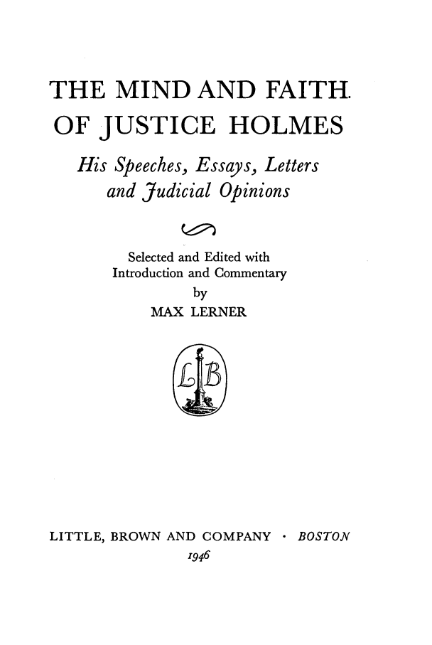 handle is hein.beal/aaey0001 and id is 1 raw text is: THE MIND AND FAITH.
OF JUSTICE HOLMES
His Speeches, Essays, Letters
and Judicial Opinions
Selected and Edited with
Introduction and Commentary
by
MAX LERNER

LITTLE, BROWN AND COMPANY
1946

 BOSTON


