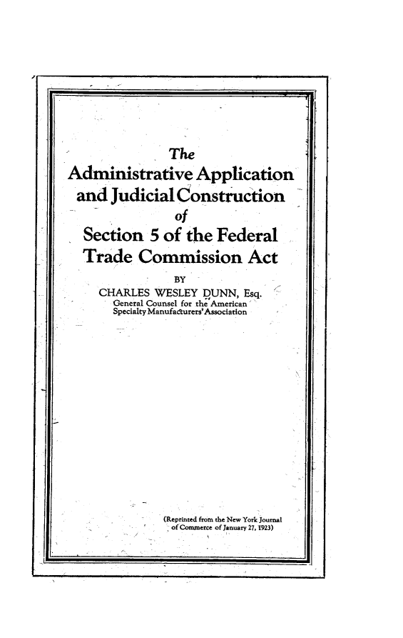 handle is hein.beal/aajcf0001 and id is 1 raw text is: 





K        -                                  U


                The
Administrative Application
and Judicial Construction
                 of
   Section 5 of the Federal
   Trade Commission Act
                 BY
     CHARLES WESLEY DUNN, Esq.
       General Counsel for the American
       Specialty Manufadturers'Association


(Reprinted from the New York Journal
of Commerce of January 27, 1923)


iji


