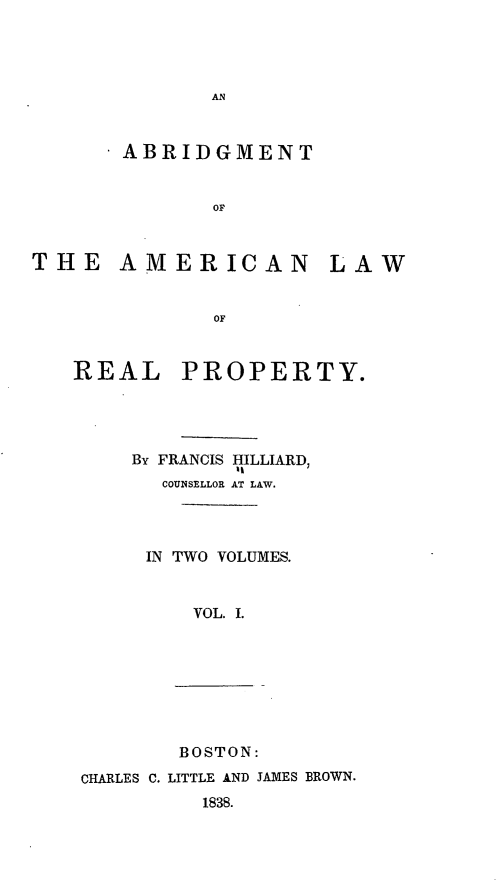 handle is hein.beal/abamlrp0001 and id is 1 raw text is: AN

- ABRIDGMENT
OF
THE AMERICAN LAW
OF

REAL

PROPERTY.

BY FRANCIS HILLIARD,
COUNSELLOR AT LAW.
IN TWO VOLUMES.
VOL. I.

CHARLES C.

BOSTON:
LITTLE AND JAMES BROWN.
1838.


