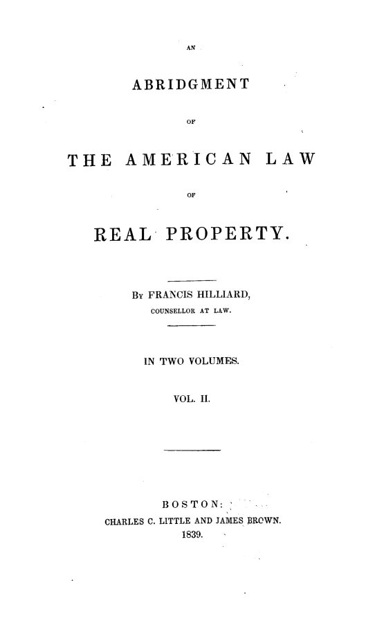 handle is hein.beal/abamlrp0002 and id is 1 raw text is: AN

ABRIDGMENT
OF
THE AMERICAN LAW
OF

REAL PROPERTY.
BY FRANCIS HILLIARD,
COUNSELLOR AT LAW.
IN TWO VOLUMES.
VOL. II.

CHARLES C.

BOSTON:
LITTLE AND JAMES BROWN.
1839.


