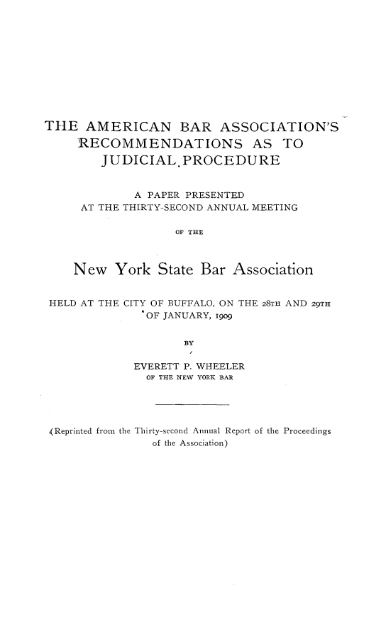 handle is hein.beal/abarjpc0001 and id is 1 raw text is: 












TIlE AMERICAN       BAR ASSOCIATION'S

     RECOMMENDATIONS AS TO

        JUDICIAL. PROCEDURE


             A PAPER PRESENTED
     AT THE THIRTY-SECOND ANNUAL MEETING

                   OF THE



    New York State Bar Association


 HELD AT THE CITY OF BUFFALO, ON THE 28TH AND 29TH
               OF JANUARY, i9o9


                     BY

             EVERETT P. WHEELER
               OF THE NEW YORK BAR


(Reprinted from the Thirty-second Annual Report of the Proceedings
               of the Association)


