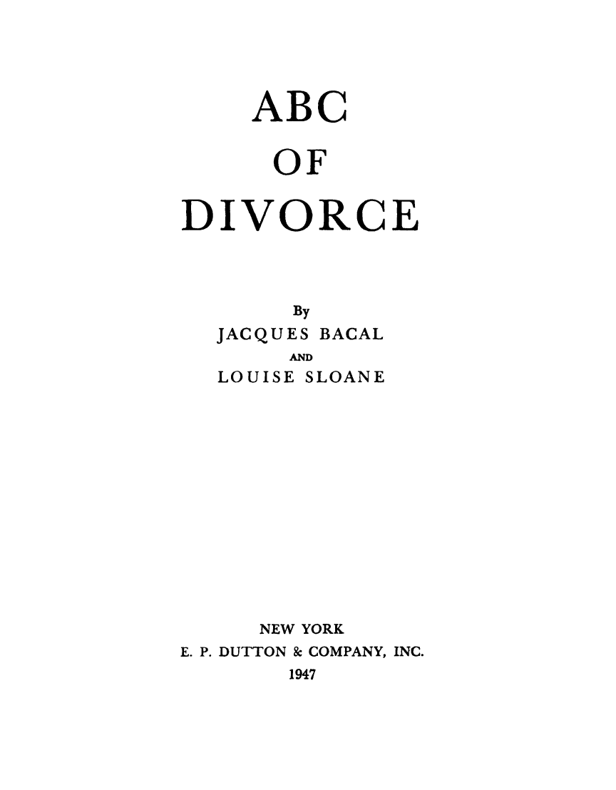 handle is hein.beal/abcdive0001 and id is 1 raw text is: 





     ABC


     OF


DIVORCE




       By
  JACQUES BACAL
       AND
  LOUISE SLOANE














     NEW YORK
E. P. DUTTON & COMPANY, INC.
       1947


