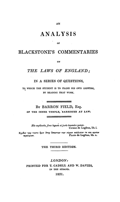 handle is hein.beal/abclesq0001 and id is 1 raw text is: 






AN


            ANALYSIS


                     OF


BLACKSTONE'S COMMENTARIES


                     ON


     THE LAWS OF ENGLAND ;


        IN  A SERIES OF  QUESTIONS,

  TO WHICH THE STUDENT IS TO FRAME HIS OWN ANSWERS,
             BY READING THAT WORK.




         BY  BARRON FIELD, Ese.
     OF THE INNER TEMPLE, BARRISTER AT LAW.




       His explicatis, fons legum et juris invenire potest. -
                            CxcEao de Legibus, lib. i.

XXeSov -yap -Tovro -FV 6nrep aWarrTv -TWY vopeOZ KO.AAOV -re Kas apirov
   wpooprwv.                Pr.aTo de Legibus, lib. x.



             THE THIRD  EDITION.




                  LONDON:

    PRINTED  FOR T. CADELL AND W. DAVIES,
                 IN THE STRAND.

                    1821.


