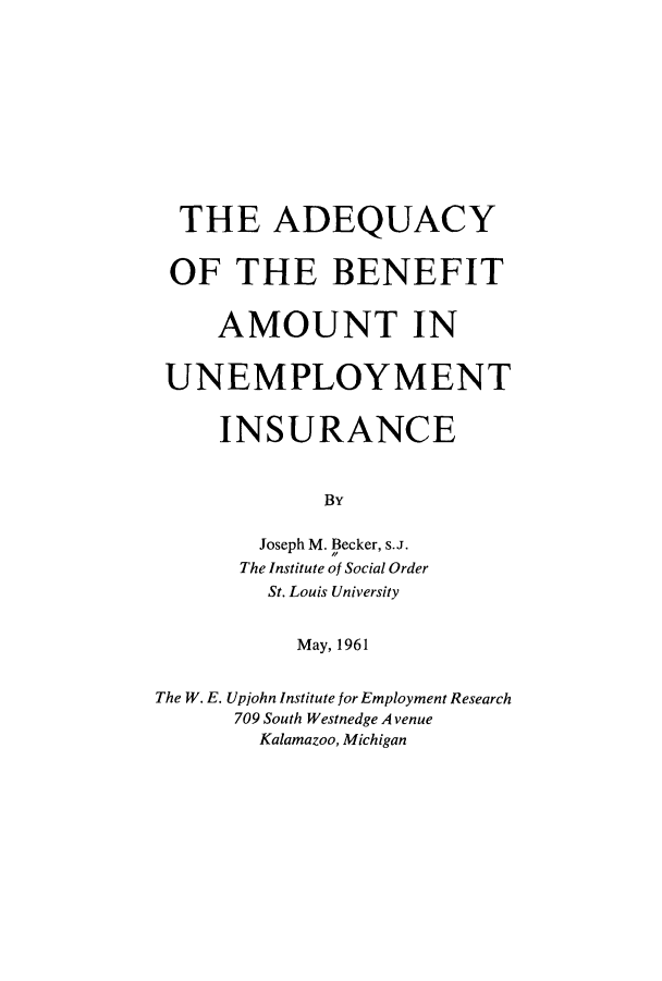 handle is hein.beal/abeneui0001 and id is 1 raw text is: THE ADEQUACY
OF THE BENEFIT
AMOUNT IN
UNEMPLOYMENT
INSURANCE
By
Joseph M. Becker, s.J.
The Institute of Social Order
St. Louis University
May, 1961
The W. E. Upjohn Institute for Employment Research
709 South Westnedge Avenue
Kalamazoo, Michigan


