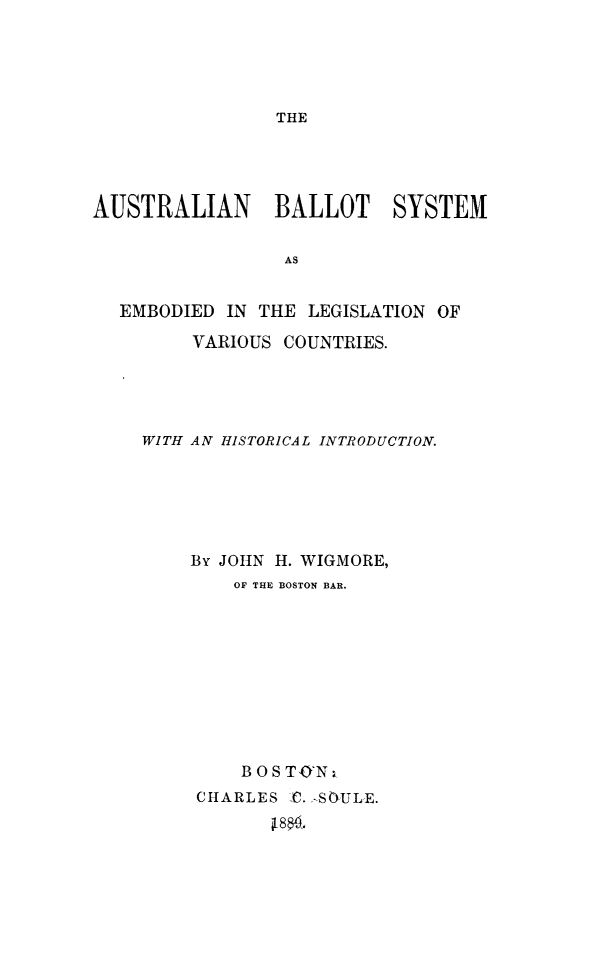 handle is hein.beal/abltsy0001 and id is 1 raw text is: THE

AUSTRALIAN     BALLOT   SYSTEM
AS
EMBODIED IN THE LEGISLATION OF
VARIOUS COUNTRIES.

WITH AN HISTORICAL INTRODUCTION.
By JOIN H. WIGMORE,
OF THE BOSTON BAR.
BOSTO'N
CHARLES C. ,-SOULE.
80,.


