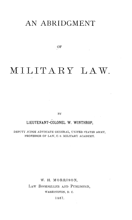 handle is hein.beal/abmiltry0001 and id is 1 raw text is: 





      AN   ABRIDGMENT





                 OF






MILITARY LAW.











                 BY

      LIEUTENANT-COLONEL W. WINTHROP,

 DEPUTY JUDGE ADVOCATE GENERAL, UNITED STATES ARMY,
     PROFESSOR OF LAW, U. :. MILITARY ACADEMY.












           W. H. MORRISON,

       LAW .BOOKSELLER A.ND PUBLISHER,
             WASHINGTON, D. C.

                 1887.


