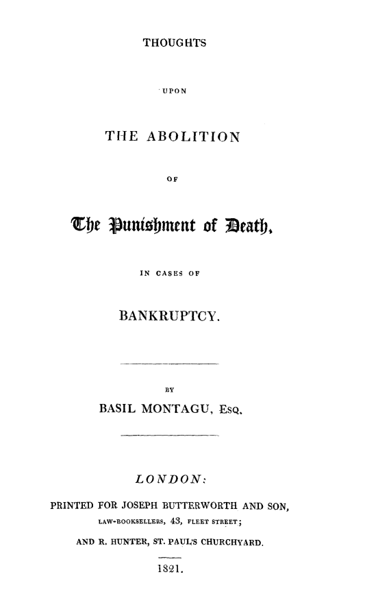handle is hein.beal/abpbnk0001 and id is 1 raw text is: THOUGHTS

UPON
THE ABOLITION
OF
We Punishment of 3eath.
IN CASES OF
BANKRUPTCY.
BY
BASIL MONTAGU, EsQ.
LO NTDON:
PRINTED FOR JOSEPH BUTTERWORTH AND SON,
LAW-BOOKSELLERS, 43, FLEET STREET;
AND R. HUNTER, ST. PAUIS CHURCHYARD.
is21.


