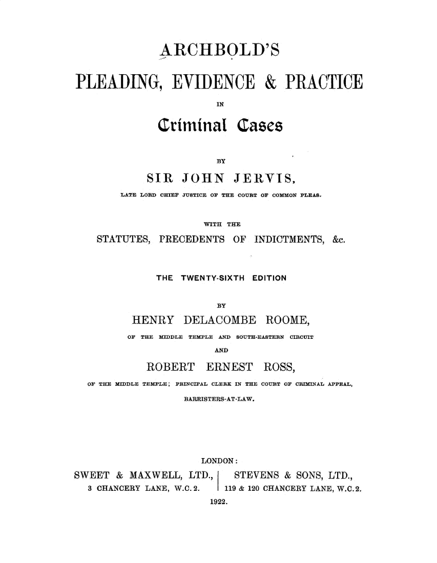 handle is hein.beal/abpepcc0001 and id is 1 raw text is: 





              ARCHBOLD'S



PLEADING, EVIDENCE & PRACTICE

                        IN


              Criminal Cases



                        BY

            SIR   JOHN JERVIS,

        LATE LORD CHIEF JUSTICE OF THE COURT OF COMMON PLEAS,


                      WITH THE

    STATUTES, PRECEDENTS   OF  INDICTMENTS, &c.




              THE TWENTY-SIXTH EDITION


                        BY

          HENRY DELACOMBE ROOME,

          OF THE MIDDLE TEMPLE AND SOUTH-EASTERN CIRCUIT
                        AND

            ROBERT ERNEST ROSS,

  OF THE MIDDLE TEMPLE; PRINCIPAL CLERK IN THE COURT OF CRIMINAL APPEAL,

                   BARRISTERS-AT-LAW.







                      LONDON:

SWEET  & MAXWELL,  LTD.,   STEVENS  & SONS, LTD.,
  3 CHANCERY LANE, W.C. 2. 119 & 120 CHANCERY LANE, W.C.2.
                       1922.


