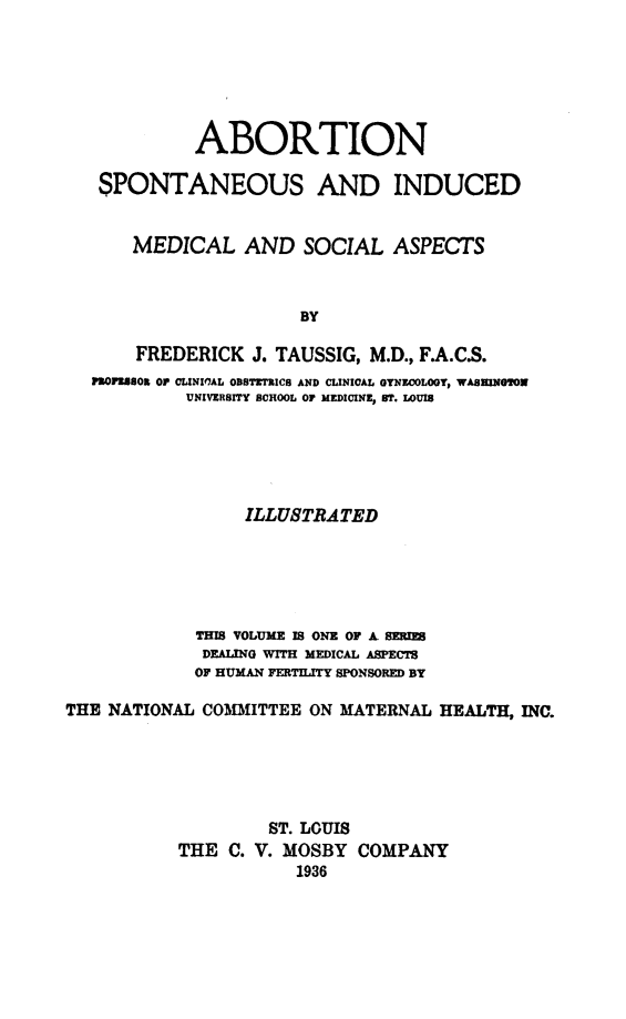 handle is hein.beal/abspind0001 and id is 1 raw text is: 






             ABORTION

   SPONTANEOUS AND INDUCED


       MEDICAL AND SOCIAL ASPECTS



                       BY

       FREDERICK J. TAUSSIG, M.D., F.A.CS.
   flOPE8SOn O rCLINIMAL OBSTETXICS AND CLINICAL OYNECOLOOT, WASHINGTON
            UNIVERSITY SCHOOL OF MEDICINE, ST. LOUIS





                 ILLUSTRATED





             THIS VOLUME IS ONE OF A SER1
             DEALING WITH MEDICAL ASPECTS
             OF HUMAN FERTILITY SPONSORED BY

THE NATIONAL COMMITTEE ON MATERNAL HEALTH, INC.





                    ST. LOUIS
           THE C. V. MOSBY COMPANY
                      1936


