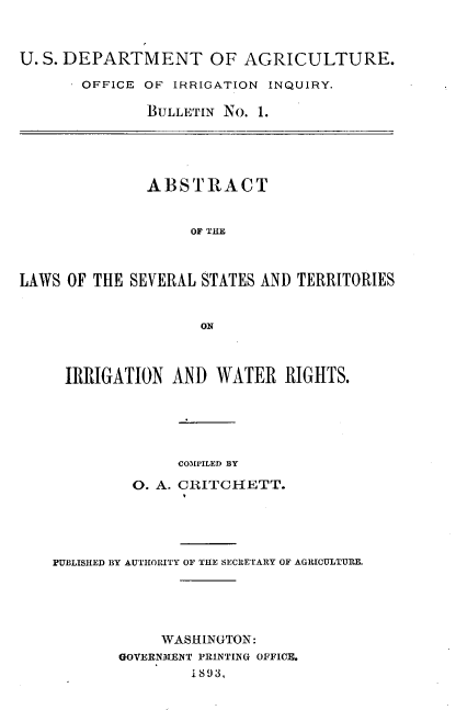 handle is hein.beal/absstirg0001 and id is 1 raw text is: U. S. DEPARTMENT OF AGRICULTURE.
OFFICE OF IRRIGATION INQUIRY.
BULLETIN NO. 1.
ABSTRACT
OF THE
LAWS OF THE SEVERAL STATES AND TERRITORIES
ON
IRRIGATION AND WATER RIGHTS.
COMPILED BY
O. A. CRITCHETT.
PUBLISHED BY AUTORITY OF THE SECRETARY OF AGRICULTURE.
WASHINGTON:
GOVERNMENT PRINTING OFFICE.
1893,



