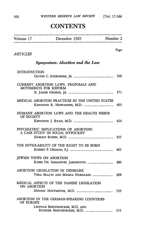 handle is hein.beal/abtnlw0001 and id is 1 raw text is: 


WESTERN RESERVE LAW REVIEW


CONTENTS


Volume 17           December 1965           Number 2


                                                Page
ARTICLES

           Symposium: Abortion and the Law

  INTRODUCTION
          OLIVER C. SCHROEDER, JR. ----------------------- 369

  CURRENT ABORTION LAWS: PROPOSALS AND
  MOVEMENTS FOR REFORM
          B. JAMES GEORGE, JR. --------------------------- 371

  MEDICAL ABORTION PRACTICES IN THE UNITED STATES
          KENNETH R. NiSWANDER, M.D. -----------------403

  HUMANE ABORTION LAWS AND THE HEALTH NEEDS
  OF SOCIETY
          KENNETH J. RYAN, M.D. ----------------------424

  PSYCHIATRIC IMPLICATIONS OF ABORTION:
  A CASE STUDY IN SOCIAL HYPOCRISY
          HAROLD ROSEN, M.D. -------------------------435

  THE INVIOLABILITY OF THE RIGHT TO BE BORN
          ROBERT F. DRINAN, SJ. ------------------------465

 JEWISH VIEWS ON ABORTION
          RABBI DR. IMMANUEL JAKOBOVITS --------------- 480

 ABORTION LEGISLATION IN DENMARK
          VERA SKALTS AND MAGNA NORGAARD ------------ 498

 MEDICAL ASPECTS OF THE DANISH LEGISLATION
   ON ABORTION
          HENRIK HOFFMEYER, M.D. ---------------------529

 ABORTION IN THE GERMAN-SPEAKING COUNTRIES
   OF EUROPE
          LEOPOLD BREITENECKER, M.D. AND
            RUDIGER BREITENECKER, M.D. ----------------553


[Vol. 17:366


