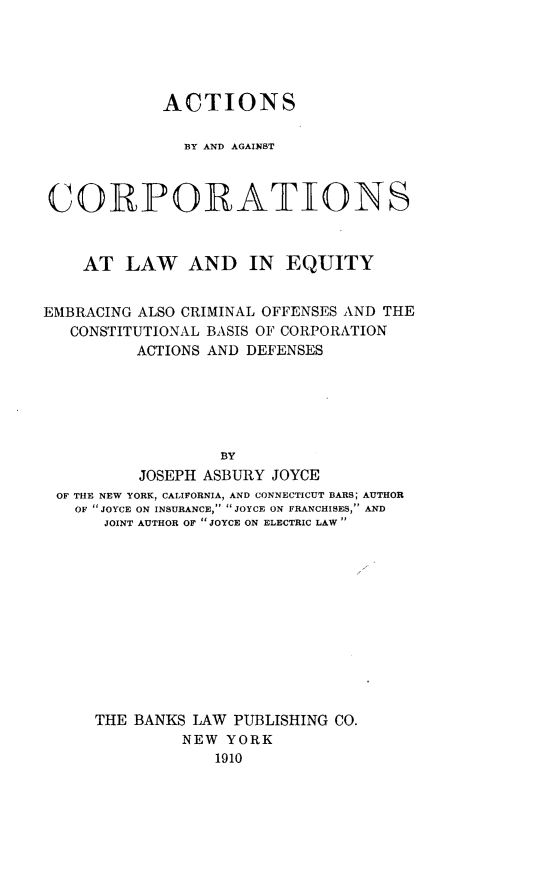 handle is hein.beal/abygcorpe0001 and id is 1 raw text is: 





            ACTIONS

               BY AND AGAINST



 CORPORATIONS



    AT  LAW AND IN EQUITY


EMBRACING ALSO CRIMINAL OFFENSES AND THE
   CONSTITUTIONAL BASIS OF CORPORATION
          ACTIONS AND DEFENSES






                  BY
          JOSEPH ASBURY JOYCE
 OF THE NEW YORK, CALIFORNIA, AND CONNECTICUT BARS; AUTHOR
   OF  JOYCE ON INSURANCE, JOYCE ON FRANCHISES, AND
      JOINT AUTHOR OF JOYCE ON ELECTRIC LAW


THE BANKS LAW PUBLISHING CO.
         NEW  YORK
            1910


